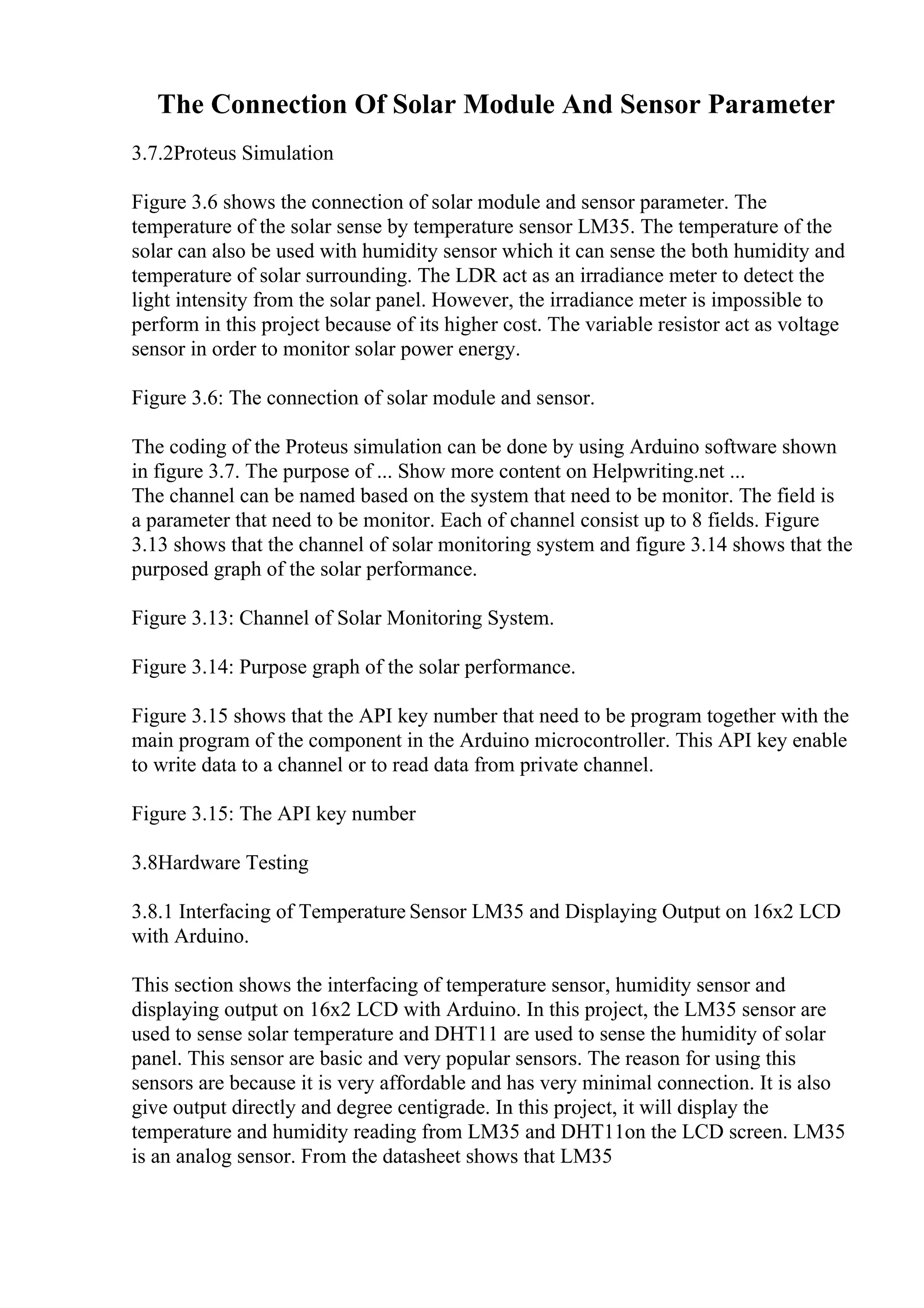 The Connection Of Solar Module And Sensor Parameter
3.7.2Proteus Simulation
Figure 3.6 shows the connection of solar module and sensor parameter. The
temperature of the solar sense by temperature sensor LM35. The temperature of the
solar can also be used with humidity sensor which it can sense the both humidity and
temperature of solar surrounding. The LDR act as an irradiance meter to detect the
light intensity from the solar panel. However, the irradiance meter is impossible to
perform in this project because of its higher cost. The variable resistor act as voltage
sensor in order to monitor solar power energy.
Figure 3.6: The connection of solar module and sensor.
The coding of the Proteus simulation can be done by using Arduino software shown
in figure 3.7. The purpose of ... Show more content on Helpwriting.net ...
The channel can be named based on the system that need to be monitor. The field is
a parameter that need to be monitor. Each of channel consist up to 8 fields. Figure
3.13 shows that the channel of solar monitoring system and figure 3.14 shows that the
purposed graph of the solar performance.
Figure 3.13: Channel of Solar Monitoring System.
Figure 3.14: Purpose graph of the solar performance.
Figure 3.15 shows that the API key number that need to be program together with the
main program of the component in the Arduino microcontroller. This API key enable
to write data to a channel or to read data from private channel.
Figure 3.15: The API key number
3.8Hardware Testing
3.8.1 Interfacing of Temperature Sensor LM35 and Displaying Output on 16x2 LCD
with Arduino.
This section shows the interfacing of temperature sensor, humidity sensor and
displaying output on 16x2 LCD with Arduino. In this project, the LM35 sensor are
used to sense solar temperature and DHT11 are used to sense the humidity of solar
panel. This sensor are basic and very popular sensors. The reason for using this
sensors are because it is very affordable and has very minimal connection. It is also
give output directly and degree centigrade. In this project, it will display the
temperature and humidity reading from LM35 and DHT11on the LCD screen. LM35
is an analog sensor. From the datasheet shows that LM35
 