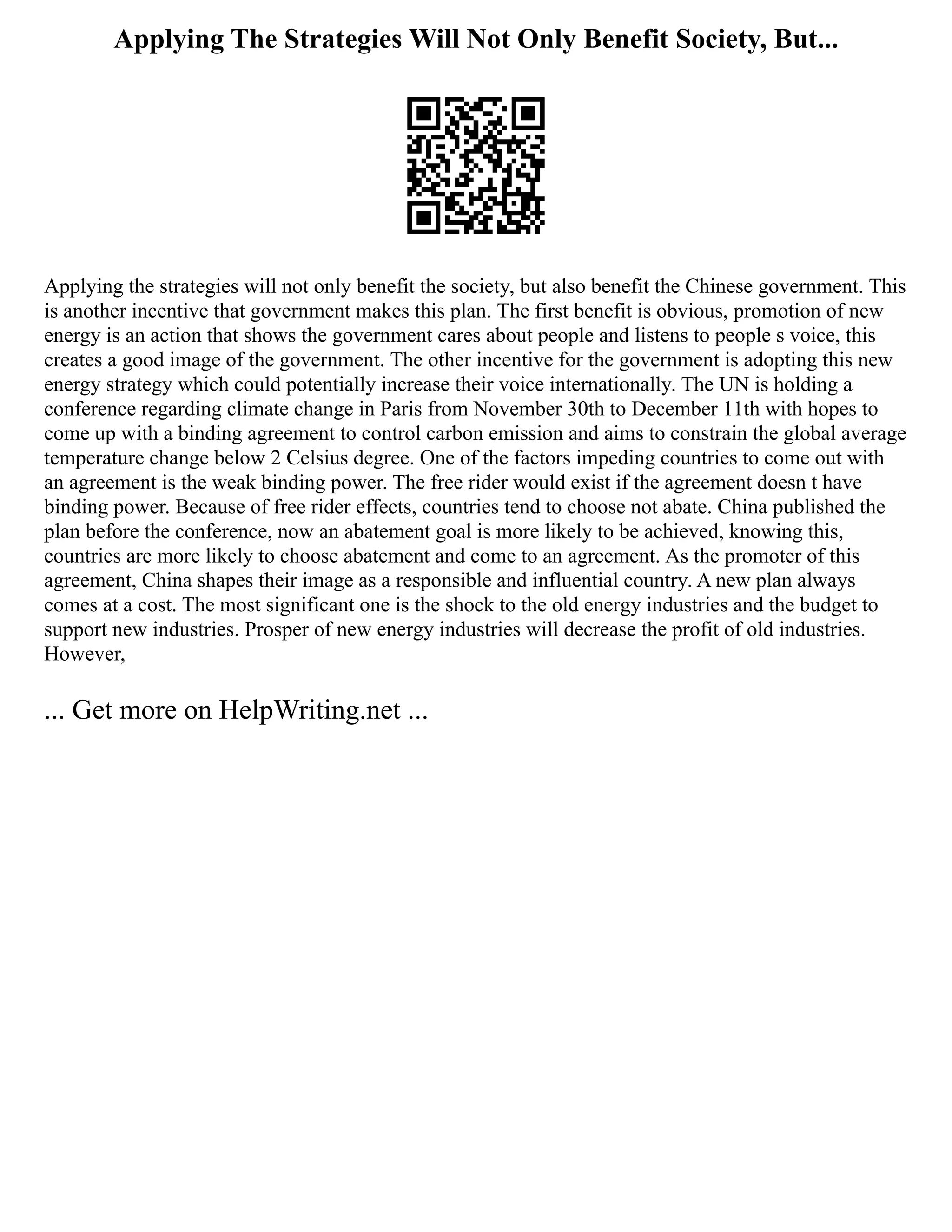 Applying The Strategies Will Not Only Benefit Society, But...
Applying the strategies will not only benefit the society, but also benefit the Chinese government. This
is another incentive that government makes this plan. The first benefit is obvious, promotion of new
energy is an action that shows the government cares about people and listens to people s voice, this
creates a good image of the government. The other incentive for the government is adopting this new
energy strategy which could potentially increase their voice internationally. The UN is holding a
conference regarding climate change in Paris from November 30th to December 11th with hopes to
come up with a binding agreement to control carbon emission and aims to constrain the global average
temperature change below 2 Celsius degree. One of the factors impeding countries to come out with
an agreement is the weak binding power. The free rider would exist if the agreement doesn t have
binding power. Because of free rider effects, countries tend to choose not abate. China published the
plan before the conference, now an abatement goal is more likely to be achieved, knowing this,
countries are more likely to choose abatement and come to an agreement. As the promoter of this
agreement, China shapes their image as a responsible and influential country. A new plan always
comes at a cost. The most significant one is the shock to the old energy industries and the budget to
support new industries. Prosper of new energy industries will decrease the profit of old industries.
However,
... Get more on HelpWriting.net ...
 