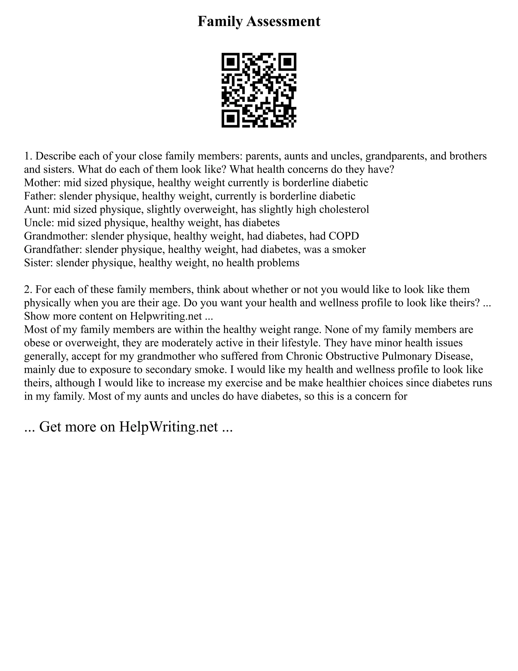 Family Assessment
1. Describe each of your close family members: parents, aunts and uncles, grandparents, and brothers
and sisters. What do each of them look like? What health concerns do they have?
Mother: mid sized physique, healthy weight currently is borderline diabetic
Father: slender physique, healthy weight, currently is borderline diabetic
Aunt: mid sized physique, slightly overweight, has slightly high cholesterol
Uncle: mid sized physique, healthy weight, has diabetes
Grandmother: slender physique, healthy weight, had diabetes, had COPD
Grandfather: slender physique, healthy weight, had diabetes, was a smoker
Sister: slender physique, healthy weight, no health problems
2. For each of these family members, think about whether or not you would like to look like them
physically when you are their age. Do you want your health and wellness profile to look like theirs? ...
Show more content on Helpwriting.net ...
Most of my family members are within the healthy weight range. None of my family members are
obese or overweight, they are moderately active in their lifestyle. They have minor health issues
generally, accept for my grandmother who suffered from Chronic Obstructive Pulmonary Disease,
mainly due to exposure to secondary smoke. I would like my health and wellness profile to look like
theirs, although I would like to increase my exercise and be make healthier choices since diabetes runs
in my family. Most of my aunts and uncles do have diabetes, so this is a concern for
... Get more on HelpWriting.net ...
 
