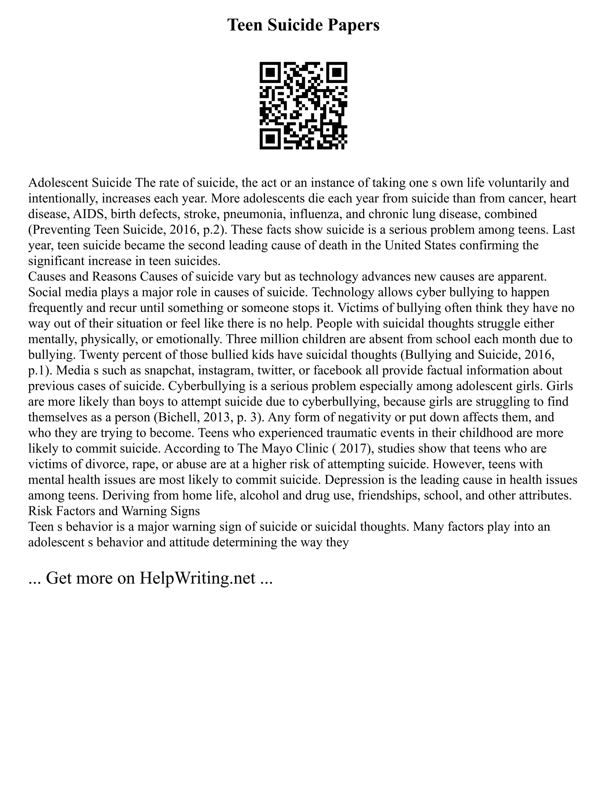 Teen Suicide Papers
Adolescent Suicide The rate of suicide, the act or an instance of taking one s own life voluntarily and
intentionally, increases each year. More adolescents die each year from suicide than from cancer, heart
disease, AIDS, birth defects, stroke, pneumonia, influenza, and chronic lung disease, combined
(Preventing Teen Suicide, 2016, p.2). These facts show suicide is a serious problem among teens. Last
year, teen suicide became the second leading cause of death in the United States confirming the
significant increase in teen suicides.
Causes and Reasons Causes of suicide vary but as technology advances new causes are apparent.
Social media plays a major role in causes of suicide. Technology allows cyber bullying to happen
frequently and recur until something or someone stops it. Victims of bullying often think they have no
way out of their situation or feel like there is no help. People with suicidal thoughts struggle either
mentally, physically, or emotionally. Three million children are absent from school each month due to
bullying. Twenty percent of those bullied kids have suicidal thoughts (Bullying and Suicide, 2016,
p.1). Media s such as snapchat, instagram, twitter, or facebook all provide factual information about
previous cases of suicide. Cyberbullying is a serious problem especially among adolescent girls. Girls
are more likely than boys to attempt suicide due to cyberbullying, because girls are struggling to find
themselves as a person (Bichell, 2013, p. 3). Any form of negativity or put down affects them, and
who they are trying to become. Teens who experienced traumatic events in their childhood are more
likely to commit suicide. According to The Mayo Clinic ( 2017), studies show that teens who are
victims of divorce, rape, or abuse are at a higher risk of attempting suicide. However, teens with
mental health issues are most likely to commit suicide. Depression is the leading cause in health issues
among teens. Deriving from home life, alcohol and drug use, friendships, school, and other attributes.
Risk Factors and Warning Signs
Teen s behavior is a major warning sign of suicide or suicidal thoughts. Many factors play into an
adolescent s behavior and attitude determining the way they
... Get more on HelpWriting.net ...
 