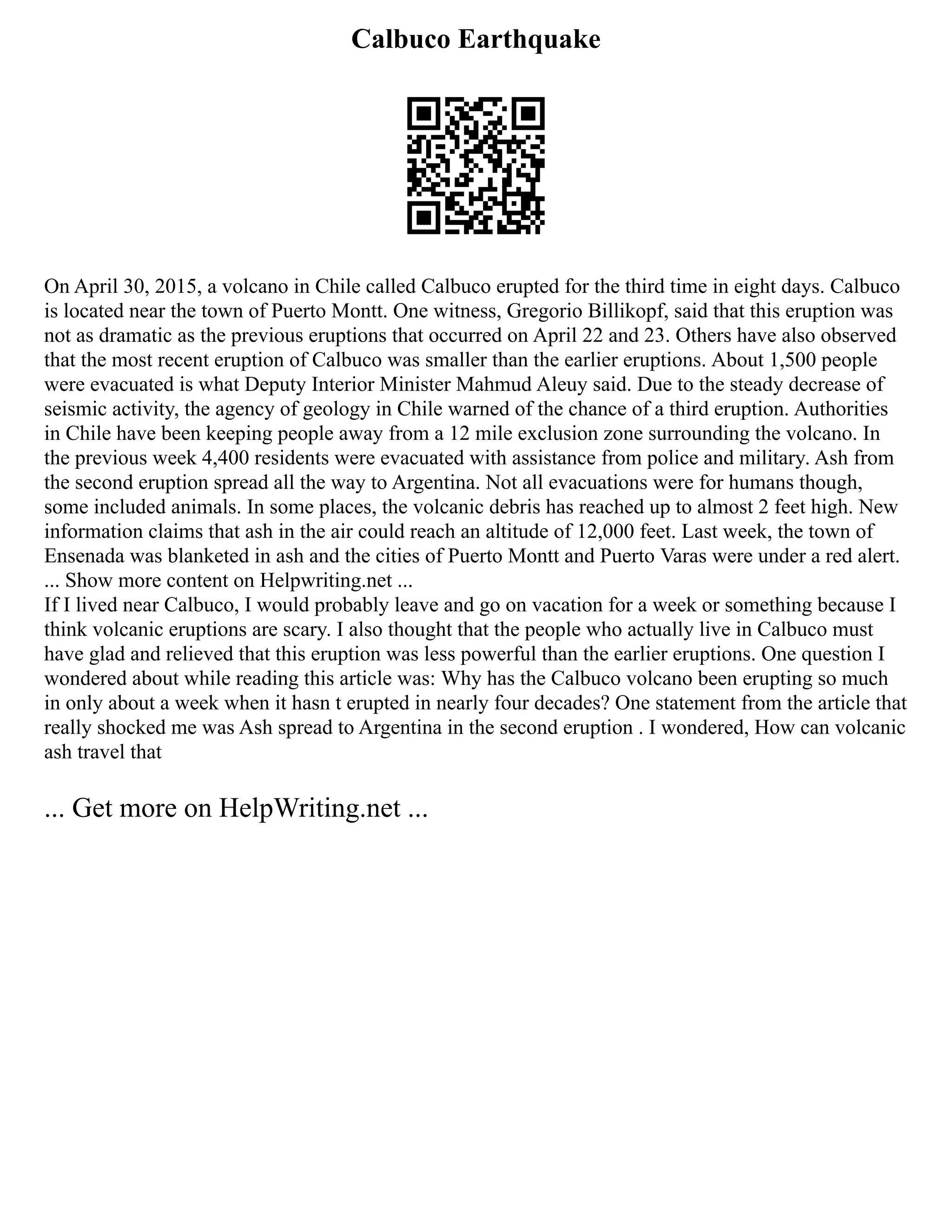 Calbuco Earthquake
On April 30, 2015, a volcano in Chile called Calbuco erupted for the third time in eight days. Calbuco
is located near the town of Puerto Montt. One witness, Gregorio Billikopf, said that this eruption was
not as dramatic as the previous eruptions that occurred on April 22 and 23. Others have also observed
that the most recent eruption of Calbuco was smaller than the earlier eruptions. About 1,500 people
were evacuated is what Deputy Interior Minister Mahmud Aleuy said. Due to the steady decrease of
seismic activity, the agency of geology in Chile warned of the chance of a third eruption. Authorities
in Chile have been keeping people away from a 12 mile exclusion zone surrounding the volcano. In
the previous week 4,400 residents were evacuated with assistance from police and military. Ash from
the second eruption spread all the way to Argentina. Not all evacuations were for humans though,
some included animals. In some places, the volcanic debris has reached up to almost 2 feet high. New
information claims that ash in the air could reach an altitude of 12,000 feet. Last week, the town of
Ensenada was blanketed in ash and the cities of Puerto Montt and Puerto Varas were under a red alert.
... Show more content on Helpwriting.net ...
If I lived near Calbuco, I would probably leave and go on vacation for a week or something because I
think volcanic eruptions are scary. I also thought that the people who actually live in Calbuco must
have glad and relieved that this eruption was less powerful than the earlier eruptions. One question I
wondered about while reading this article was: Why has the Calbuco volcano been erupting so much
in only about a week when it hasn t erupted in nearly four decades? One statement from the article that
really shocked me was Ash spread to Argentina in the second eruption . I wondered, How can volcanic
ash travel that
... Get more on HelpWriting.net ...
 