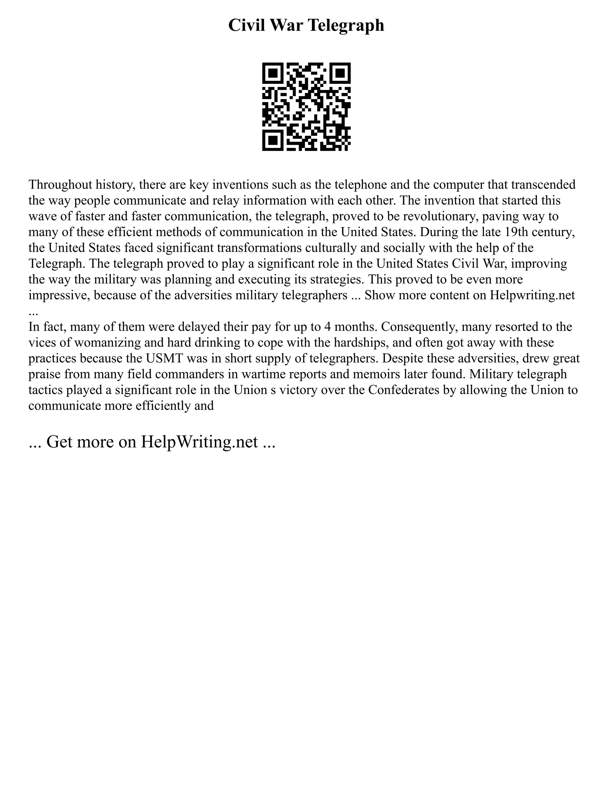 Civil War Telegraph
Throughout history, there are key inventions such as the telephone and the computer that transcended
the way people communicate and relay information with each other. The invention that started this
wave of faster and faster communication, the telegraph, proved to be revolutionary, paving way to
many of these efficient methods of communication in the United States. During the late 19th century,
the United States faced significant transformations culturally and socially with the help of the
Telegraph. The telegraph proved to play a significant role in the United States Civil War, improving
the way the military was planning and executing its strategies. This proved to be even more
impressive, because of the adversities military telegraphers ... Show more content on Helpwriting.net
...
In fact, many of them were delayed their pay for up to 4 months. Consequently, many resorted to the
vices of womanizing and hard drinking to cope with the hardships, and often got away with these
practices because the USMT was in short supply of telegraphers. Despite these adversities, drew great
praise from many field commanders in wartime reports and memoirs later found. Military telegraph
tactics played a significant role in the Union s victory over the Confederates by allowing the Union to
communicate more efficiently and
... Get more on HelpWriting.net ...
 