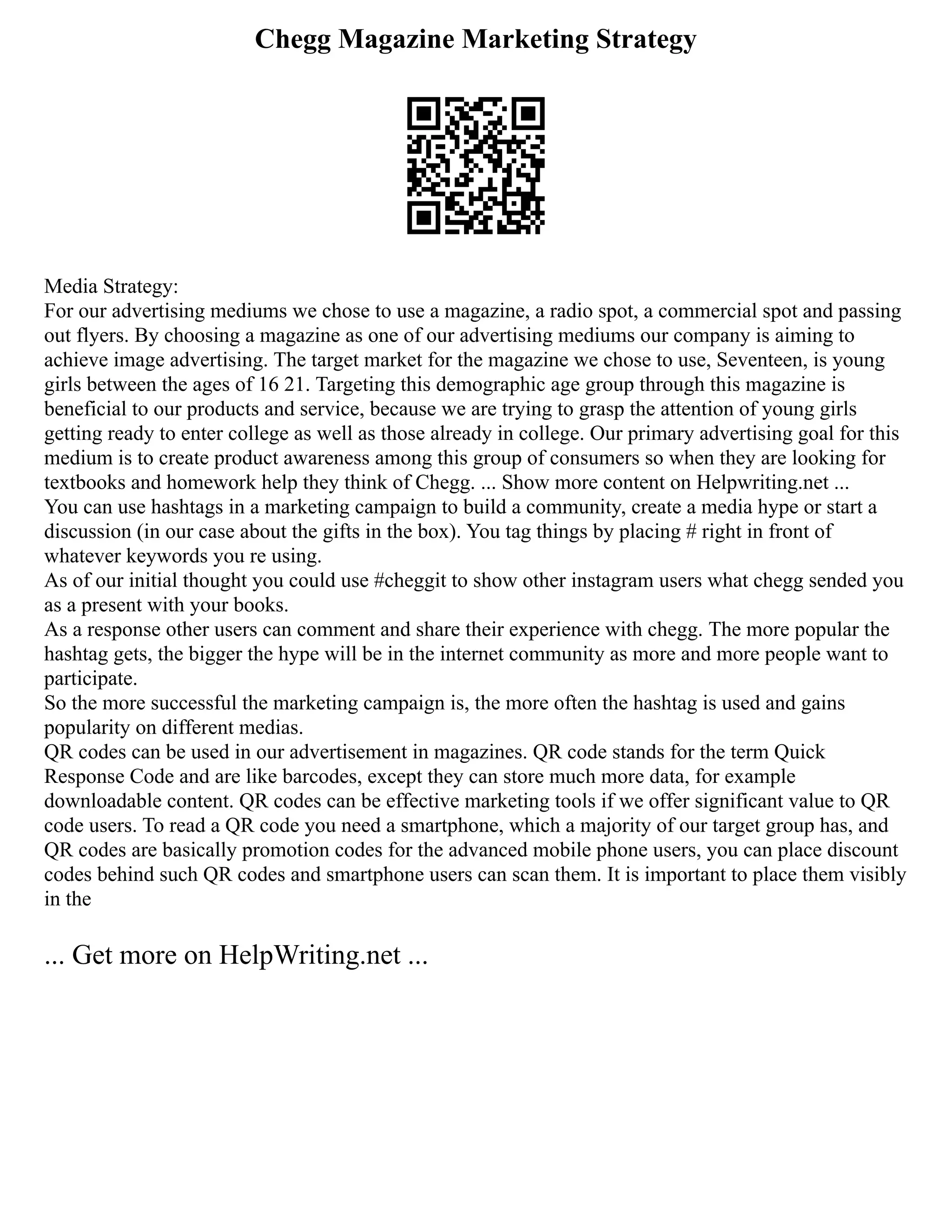Chegg Magazine Marketing Strategy
Media Strategy:
For our advertising mediums we chose to use a magazine, a radio spot, a commercial spot and passing
out flyers. By choosing a magazine as one of our advertising mediums our company is aiming to
achieve image advertising. The target market for the magazine we chose to use, Seventeen, is young
girls between the ages of 16 21. Targeting this demographic age group through this magazine is
beneficial to our products and service, because we are trying to grasp the attention of young girls
getting ready to enter college as well as those already in college. Our primary advertising goal for this
medium is to create product awareness among this group of consumers so when they are looking for
textbooks and homework help they think of Chegg. ... Show more content on Helpwriting.net ...
You can use hashtags in a marketing campaign to build a community, create a media hype or start a
discussion (in our case about the gifts in the box). You tag things by placing # right in front of
whatever keywords you re using.
As of our initial thought you could use #cheggit to show other instagram users what chegg sended you
as a present with your books.
As a response other users can comment and share their experience with chegg. The more popular the
hashtag gets, the bigger the hype will be in the internet community as more and more people want to
participate.
So the more successful the marketing campaign is, the more often the hashtag is used and gains
popularity on different medias.
QR codes can be used in our advertisement in magazines. QR code stands for the term Quick
Response Code and are like barcodes, except they can store much more data, for example
downloadable content. QR codes can be effective marketing tools if we offer significant value to QR
code users. To read a QR code you need a smartphone, which a majority of our target group has, and
QR codes are basically promotion codes for the advanced mobile phone users, you can place discount
codes behind such QR codes and smartphone users can scan them. It is important to place them visibly
in the
... Get more on HelpWriting.net ...
 