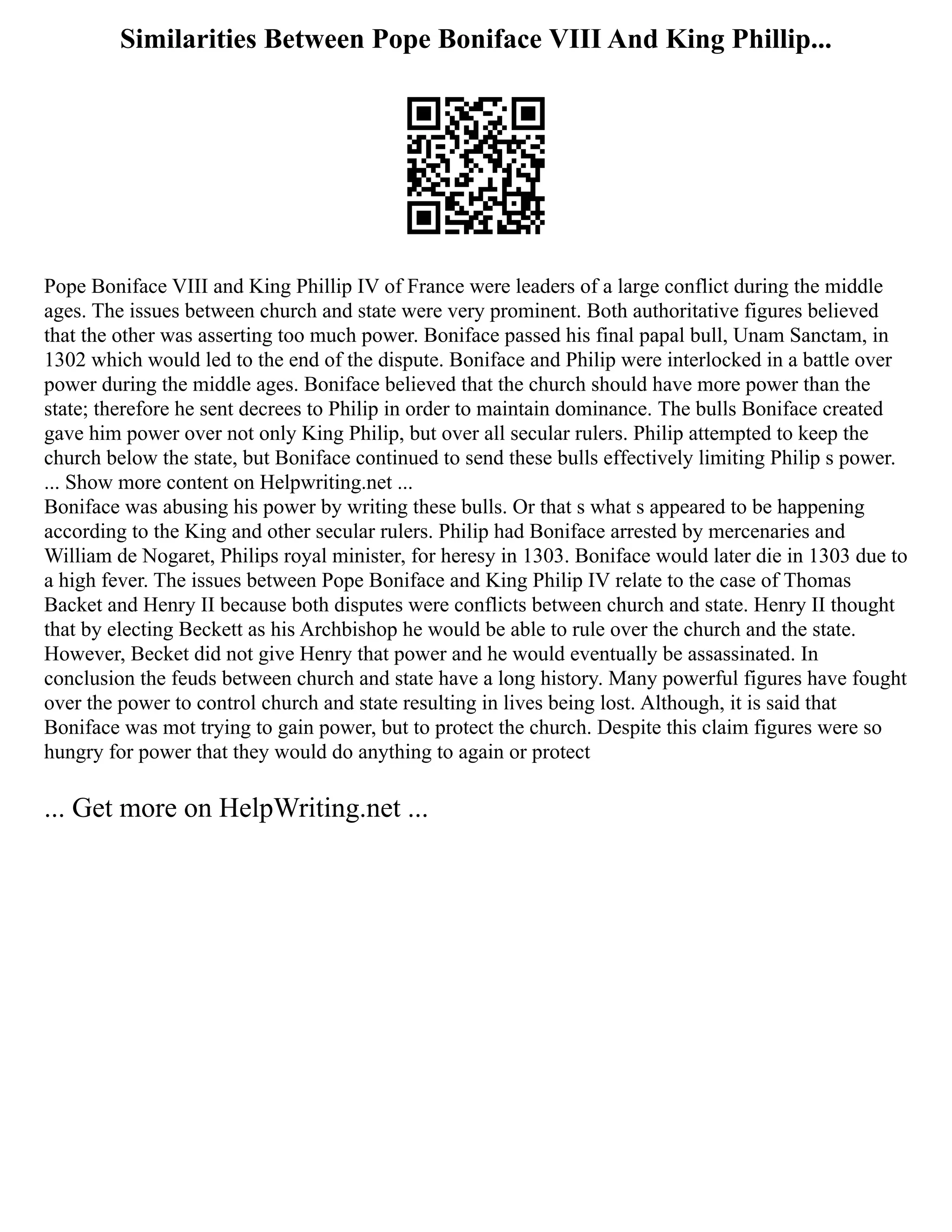 Similarities Between Pope Boniface VIII And King Phillip...
Pope Boniface VIII and King Phillip IV of France were leaders of a large conflict during the middle
ages. The issues between church and state were very prominent. Both authoritative figures believed
that the other was asserting too much power. Boniface passed his final papal bull, Unam Sanctam, in
1302 which would led to the end of the dispute. Boniface and Philip were interlocked in a battle over
power during the middle ages. Boniface believed that the church should have more power than the
state; therefore he sent decrees to Philip in order to maintain dominance. The bulls Boniface created
gave him power over not only King Philip, but over all secular rulers. Philip attempted to keep the
church below the state, but Boniface continued to send these bulls effectively limiting Philip s power.
... Show more content on Helpwriting.net ...
Boniface was abusing his power by writing these bulls. Or that s what s appeared to be happening
according to the King and other secular rulers. Philip had Boniface arrested by mercenaries and
William de Nogaret, Philips royal minister, for heresy in 1303. Boniface would later die in 1303 due to
a high fever. The issues between Pope Boniface and King Philip IV relate to the case of Thomas
Backet and Henry II because both disputes were conflicts between church and state. Henry II thought
that by electing Beckett as his Archbishop he would be able to rule over the church and the state.
However, Becket did not give Henry that power and he would eventually be assassinated. In
conclusion the feuds between church and state have a long history. Many powerful figures have fought
over the power to control church and state resulting in lives being lost. Although, it is said that
Boniface was mot trying to gain power, but to protect the church. Despite this claim figures were so
hungry for power that they would do anything to again or protect
... Get more on HelpWriting.net ...
 