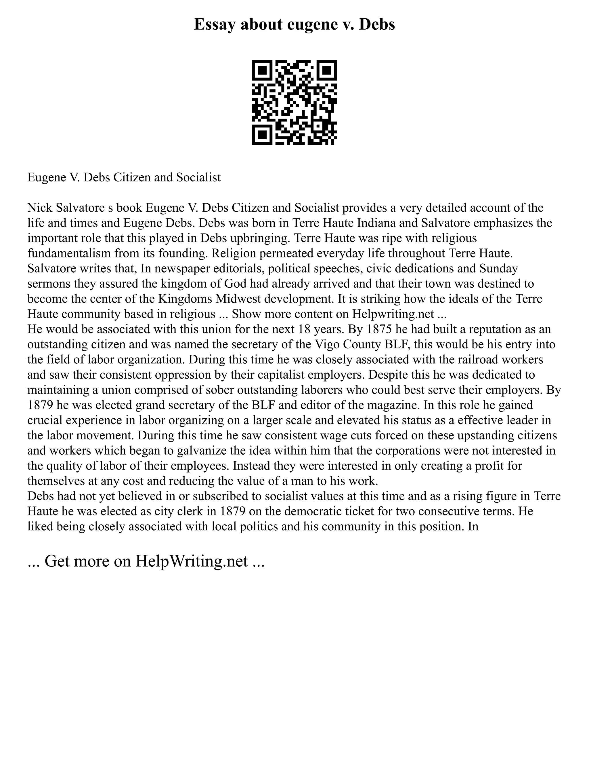 Essay about eugene v. Debs
Eugene V. Debs Citizen and Socialist
Nick Salvatore s book Eugene V. Debs Citizen and Socialist provides a very detailed account of the
life and times and Eugene Debs. Debs was born in Terre Haute Indiana and Salvatore emphasizes the
important role that this played in Debs upbringing. Terre Haute was ripe with religious
fundamentalism from its founding. Religion permeated everyday life throughout Terre Haute.
Salvatore writes that, In newspaper editorials, political speeches, civic dedications and Sunday
sermons they assured the kingdom of God had already arrived and that their town was destined to
become the center of the Kingdoms Midwest development. It is striking how the ideals of the Terre
Haute community based in religious ... Show more content on Helpwriting.net ...
He would be associated with this union for the next 18 years. By 1875 he had built a reputation as an
outstanding citizen and was named the secretary of the Vigo County BLF, this would be his entry into
the field of labor organization. During this time he was closely associated with the railroad workers
and saw their consistent oppression by their capitalist employers. Despite this he was dedicated to
maintaining a union comprised of sober outstanding laborers who could best serve their employers. By
1879 he was elected grand secretary of the BLF and editor of the magazine. In this role he gained
crucial experience in labor organizing on a larger scale and elevated his status as a effective leader in
the labor movement. During this time he saw consistent wage cuts forced on these upstanding citizens
and workers which began to galvanize the idea within him that the corporations were not interested in
the quality of labor of their employees. Instead they were interested in only creating a profit for
themselves at any cost and reducing the value of a man to his work.
Debs had not yet believed in or subscribed to socialist values at this time and as a rising figure in Terre
Haute he was elected as city clerk in 1879 on the democratic ticket for two consecutive terms. He
liked being closely associated with local politics and his community in this position. In
... Get more on HelpWriting.net ...
 