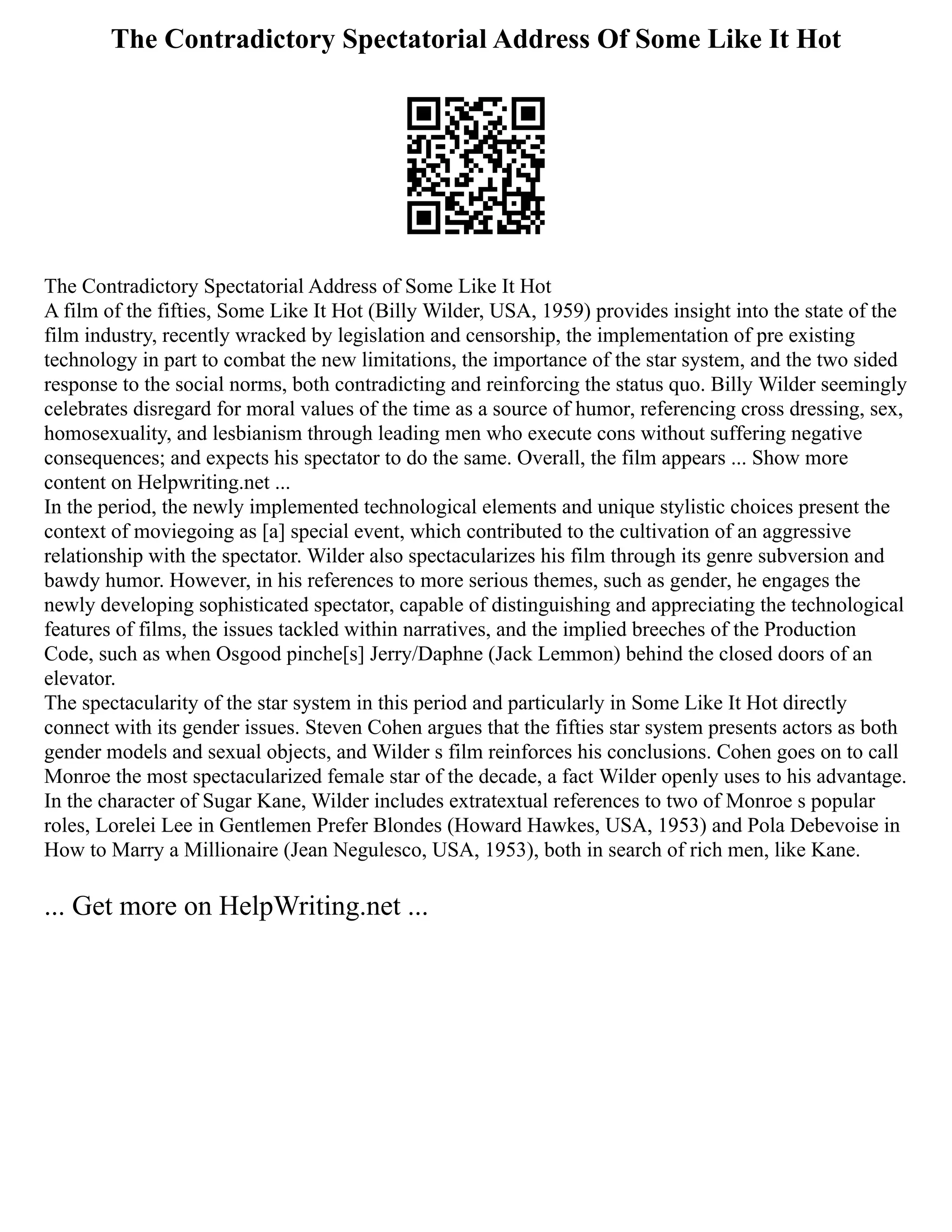 The Contradictory Spectatorial Address Of Some Like It Hot
The Contradictory Spectatorial Address of Some Like It Hot
A film of the fifties, Some Like It Hot (Billy Wilder, USA, 1959) provides insight into the state of the
film industry, recently wracked by legislation and censorship, the implementation of pre existing
technology in part to combat the new limitations, the importance of the star system, and the two sided
response to the social norms, both contradicting and reinforcing the status quo. Billy Wilder seemingly
celebrates disregard for moral values of the time as a source of humor, referencing cross dressing, sex,
homosexuality, and lesbianism through leading men who execute cons without suffering negative
consequences; and expects his spectator to do the same. Overall, the film appears ... Show more
content on Helpwriting.net ...
In the period, the newly implemented technological elements and unique stylistic choices present the
context of moviegoing as [a] special event, which contributed to the cultivation of an aggressive
relationship with the spectator. Wilder also spectacularizes his film through its genre subversion and
bawdy humor. However, in his references to more serious themes, such as gender, he engages the
newly developing sophisticated spectator, capable of distinguishing and appreciating the technological
features of films, the issues tackled within narratives, and the implied breeches of the Production
Code, such as when Osgood pinche[s] Jerry/Daphne (Jack Lemmon) behind the closed doors of an
elevator.
The spectacularity of the star system in this period and particularly in Some Like It Hot directly
connect with its gender issues. Steven Cohen argues that the fifties star system presents actors as both
gender models and sexual objects, and Wilder s film reinforces his conclusions. Cohen goes on to call
Monroe the most spectacularized female star of the decade, a fact Wilder openly uses to his advantage.
In the character of Sugar Kane, Wilder includes extratextual references to two of Monroe s popular
roles, Lorelei Lee in Gentlemen Prefer Blondes (Howard Hawkes, USA, 1953) and Pola Debevoise in
How to Marry a Millionaire (Jean Negulesco, USA, 1953), both in search of rich men, like Kane.
... Get more on HelpWriting.net ...
 