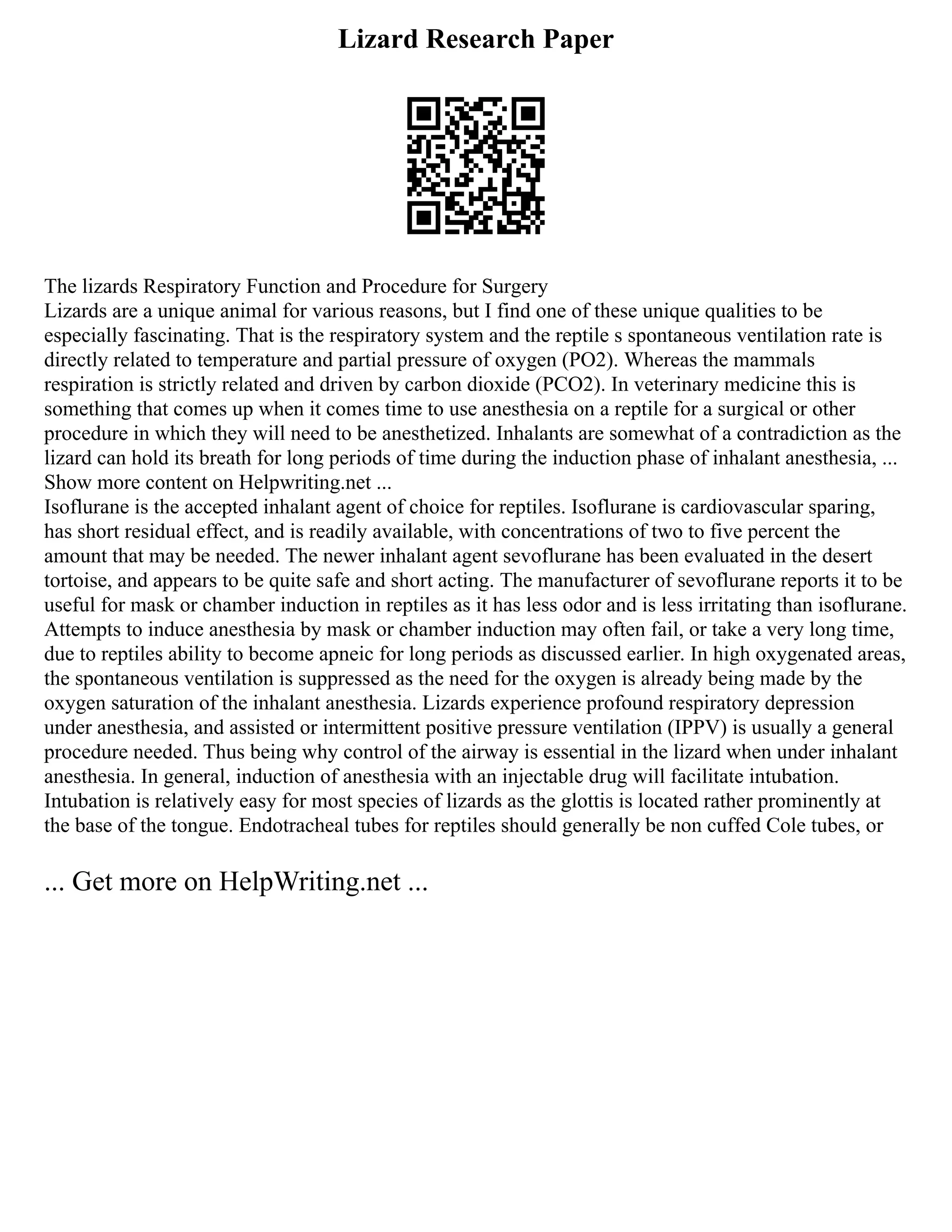 Lizard Research Paper
The lizards Respiratory Function and Procedure for Surgery
Lizards are a unique animal for various reasons, but I find one of these unique qualities to be
especially fascinating. That is the respiratory system and the reptile s spontaneous ventilation rate is
directly related to temperature and partial pressure of oxygen (PO2). Whereas the mammals
respiration is strictly related and driven by carbon dioxide (PCO2). In veterinary medicine this is
something that comes up when it comes time to use anesthesia on a reptile for a surgical or other
procedure in which they will need to be anesthetized. Inhalants are somewhat of a contradiction as the
lizard can hold its breath for long periods of time during the induction phase of inhalant anesthesia, ...
Show more content on Helpwriting.net ...
Isoflurane is the accepted inhalant agent of choice for reptiles. Isoflurane is cardiovascular sparing,
has short residual effect, and is readily available, with concentrations of two to five percent the
amount that may be needed. The newer inhalant agent sevoflurane has been evaluated in the desert
tortoise, and appears to be quite safe and short acting. The manufacturer of sevoflurane reports it to be
useful for mask or chamber induction in reptiles as it has less odor and is less irritating than isoflurane.
Attempts to induce anesthesia by mask or chamber induction may often fail, or take a very long time,
due to reptiles ability to become apneic for long periods as discussed earlier. In high oxygenated areas,
the spontaneous ventilation is suppressed as the need for the oxygen is already being made by the
oxygen saturation of the inhalant anesthesia. Lizards experience profound respiratory depression
under anesthesia, and assisted or intermittent positive pressure ventilation (IPPV) is usually a general
procedure needed. Thus being why control of the airway is essential in the lizard when under inhalant
anesthesia. In general, induction of anesthesia with an injectable drug will facilitate intubation.
Intubation is relatively easy for most species of lizards as the glottis is located rather prominently at
the base of the tongue. Endotracheal tubes for reptiles should generally be non cuffed Cole tubes, or
... Get more on HelpWriting.net ...
 
