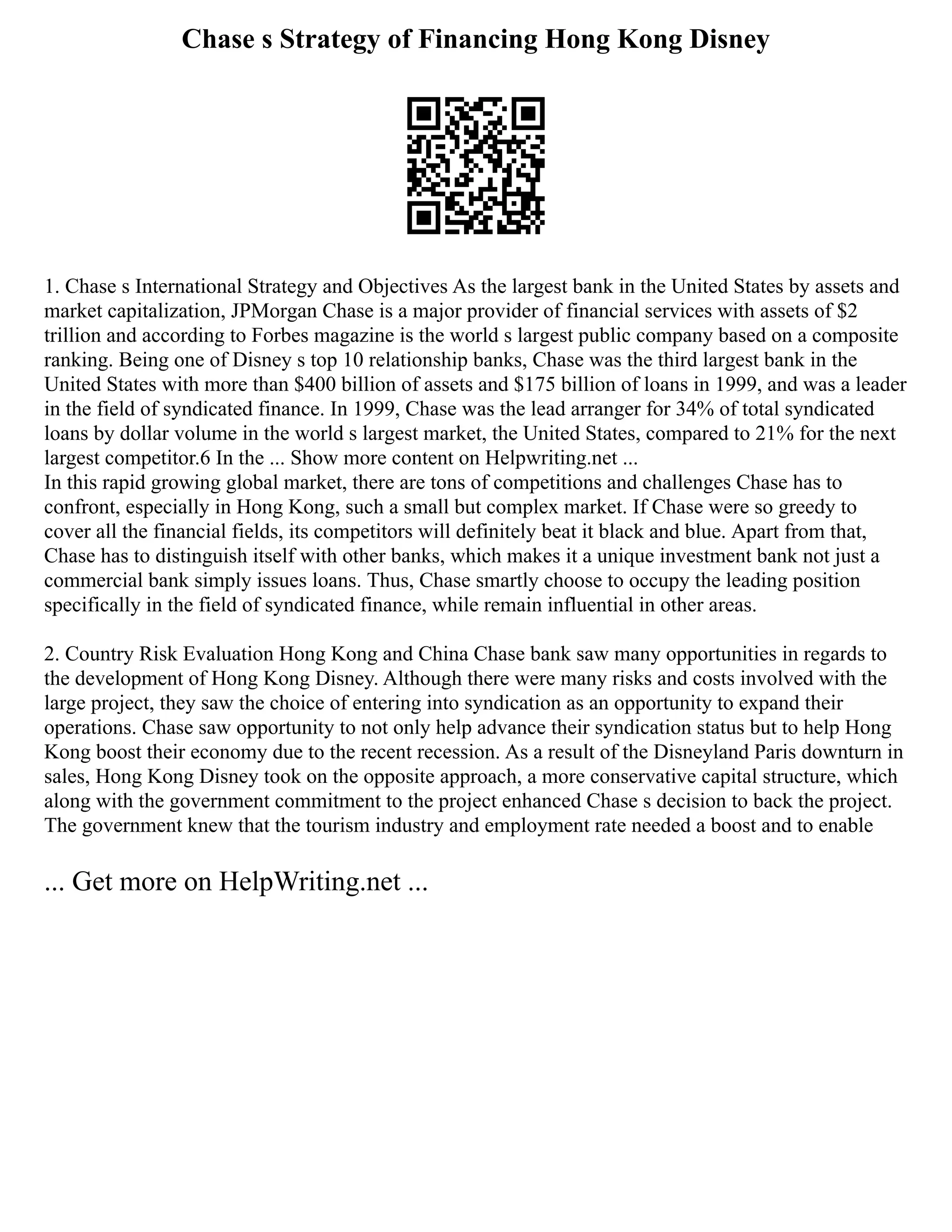 Chase s Strategy of Financing Hong Kong Disney
1. Chase s International Strategy and Objectives As the largest bank in the United States by assets and
market capitalization, JPMorgan Chase is a major provider of financial services with assets of $2
trillion and according to Forbes magazine is the world s largest public company based on a composite
ranking. Being one of Disney s top 10 relationship banks, Chase was the third largest bank in the
United States with more than $400 billion of assets and $175 billion of loans in 1999, and was a leader
in the field of syndicated finance. In 1999, Chase was the lead arranger for 34% of total syndicated
loans by dollar volume in the world s largest market, the United States, compared to 21% for the next
largest competitor.6 In the ... Show more content on Helpwriting.net ...
In this rapid growing global market, there are tons of competitions and challenges Chase has to
confront, especially in Hong Kong, such a small but complex market. If Chase were so greedy to
cover all the financial fields, its competitors will definitely beat it black and blue. Apart from that,
Chase has to distinguish itself with other banks, which makes it a unique investment bank not just a
commercial bank simply issues loans. Thus, Chase smartly choose to occupy the leading position
specifically in the field of syndicated finance, while remain influential in other areas.
2. Country Risk Evaluation Hong Kong and China Chase bank saw many opportunities in regards to
the development of Hong Kong Disney. Although there were many risks and costs involved with the
large project, they saw the choice of entering into syndication as an opportunity to expand their
operations. Chase saw opportunity to not only help advance their syndication status but to help Hong
Kong boost their economy due to the recent recession. As a result of the Disneyland Paris downturn in
sales, Hong Kong Disney took on the opposite approach, a more conservative capital structure, which
along with the government commitment to the project enhanced Chase s decision to back the project.
The government knew that the tourism industry and employment rate needed a boost and to enable
... Get more on HelpWriting.net ...
 