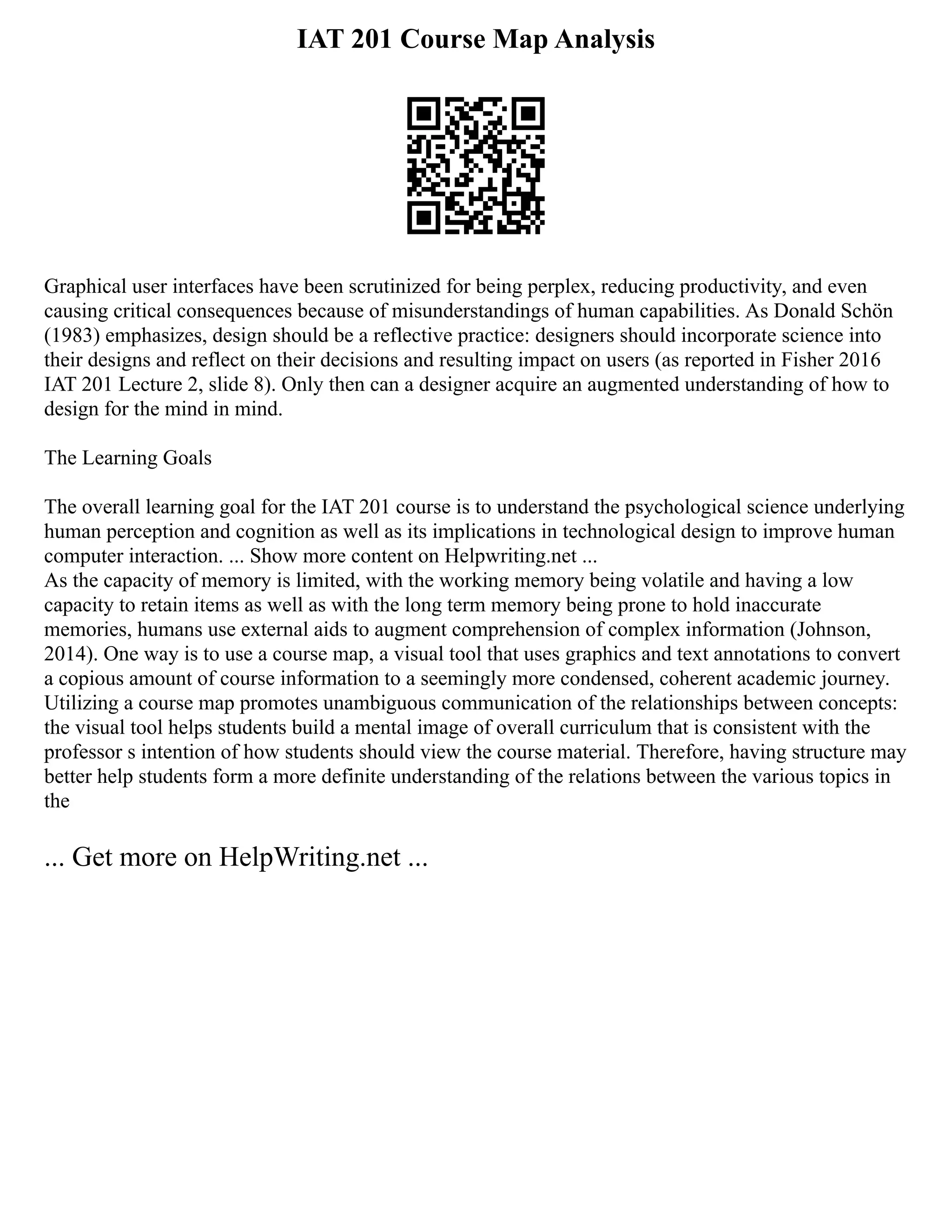 IAT 201 Course Map Analysis
Graphical user interfaces have been scrutinized for being perplex, reducing productivity, and even
causing critical consequences because of misunderstandings of human capabilities. As Donald Schön
(1983) emphasizes, design should be a reflective practice: designers should incorporate science into
their designs and reflect on their decisions and resulting impact on users (as reported in Fisher 2016
IAT 201 Lecture 2, slide 8). Only then can a designer acquire an augmented understanding of how to
design for the mind in mind.
The Learning Goals
The overall learning goal for the IAT 201 course is to understand the psychological science underlying
human perception and cognition as well as its implications in technological design to improve human
computer interaction. ... Show more content on Helpwriting.net ...
As the capacity of memory is limited, with the working memory being volatile and having a low
capacity to retain items as well as with the long term memory being prone to hold inaccurate
memories, humans use external aids to augment comprehension of complex information (Johnson,
2014). One way is to use a course map, a visual tool that uses graphics and text annotations to convert
a copious amount of course information to a seemingly more condensed, coherent academic journey.
Utilizing a course map promotes unambiguous communication of the relationships between concepts:
the visual tool helps students build a mental image of overall curriculum that is consistent with the
professor s intention of how students should view the course material. Therefore, having structure may
better help students form a more definite understanding of the relations between the various topics in
the
... Get more on HelpWriting.net ...
 
