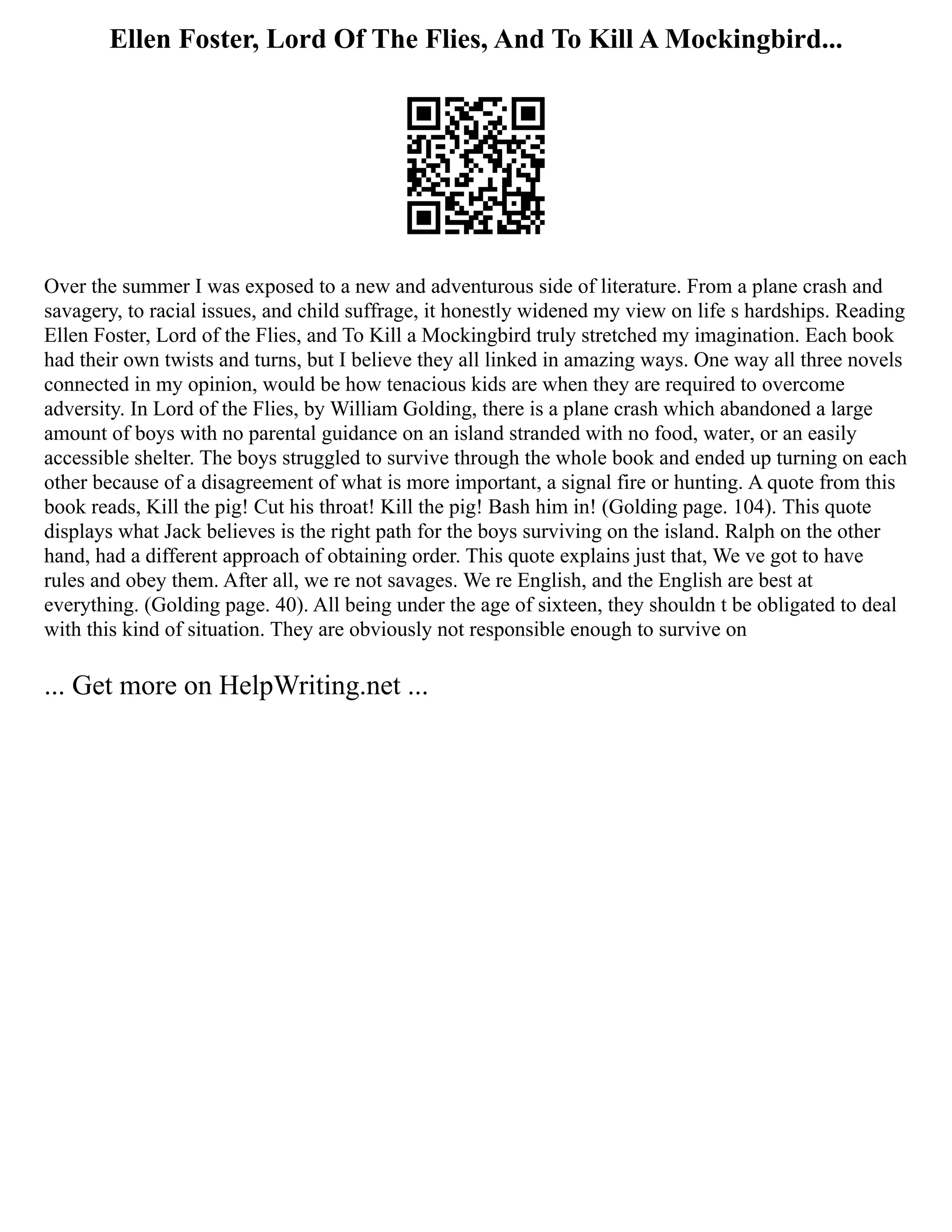 Ellen Foster, Lord Of The Flies, And To Kill A Mockingbird...
Over the summer I was exposed to a new and adventurous side of literature. From a plane crash and
savagery, to racial issues, and child suffrage, it honestly widened my view on life s hardships. Reading
Ellen Foster, Lord of the Flies, and To Kill a Mockingbird truly stretched my imagination. Each book
had their own twists and turns, but I believe they all linked in amazing ways. One way all three novels
connected in my opinion, would be how tenacious kids are when they are required to overcome
adversity. In Lord of the Flies, by William Golding, there is a plane crash which abandoned a large
amount of boys with no parental guidance on an island stranded with no food, water, or an easily
accessible shelter. The boys struggled to survive through the whole book and ended up turning on each
other because of a disagreement of what is more important, a signal fire or hunting. A quote from this
book reads, Kill the pig! Cut his throat! Kill the pig! Bash him in! (Golding page. 104). This quote
displays what Jack believes is the right path for the boys surviving on the island. Ralph on the other
hand, had a different approach of obtaining order. This quote explains just that, We ve got to have
rules and obey them. After all, we re not savages. We re English, and the English are best at
everything. (Golding page. 40). All being under the age of sixteen, they shouldn t be obligated to deal
with this kind of situation. They are obviously not responsible enough to survive on
... Get more on HelpWriting.net ...
 