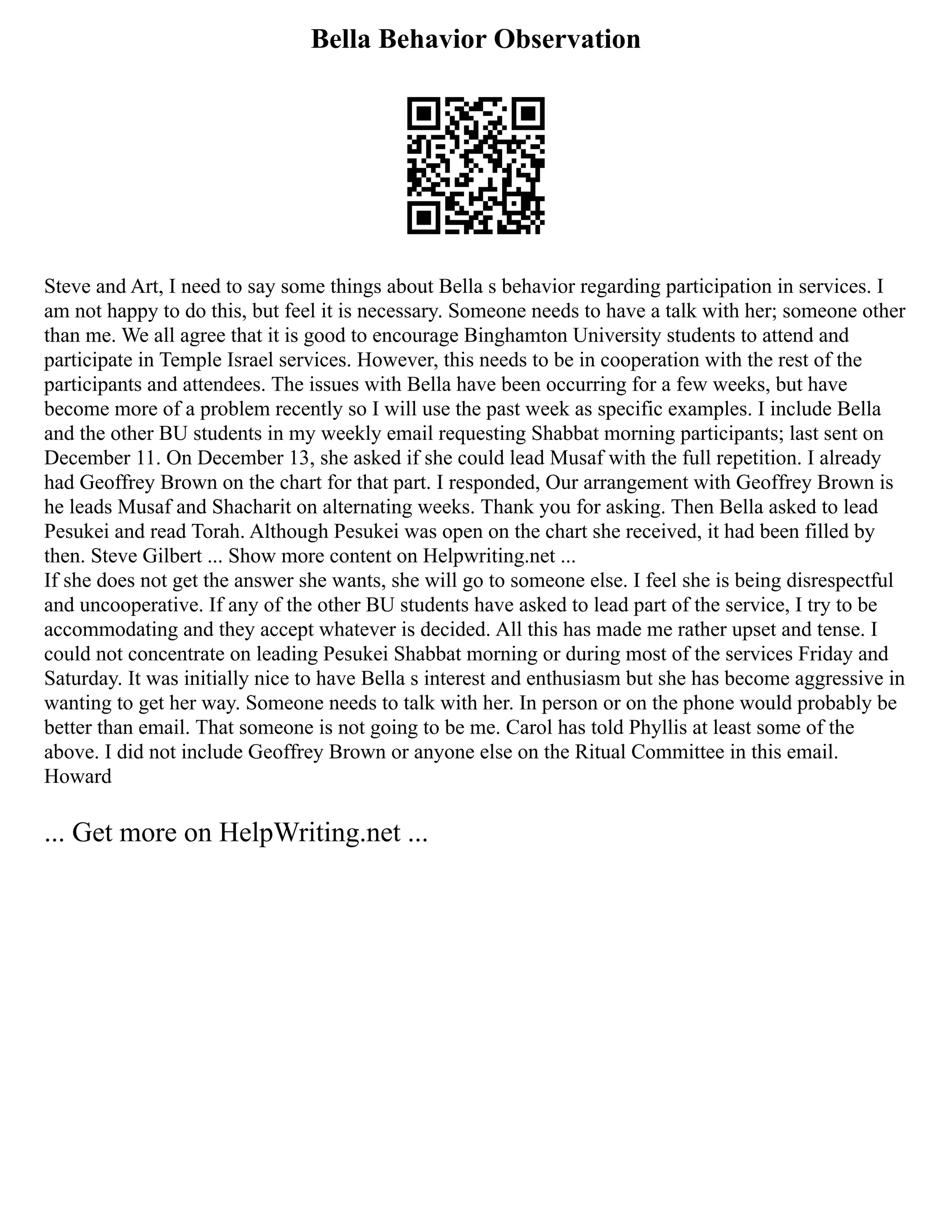 Bella Behavior Observation
Steve and Art, I need to say some things about Bella s behavior regarding participation in services. I
am not happy to do this, but feel it is necessary. Someone needs to have a talk with her; someone other
than me. We all agree that it is good to encourage Binghamton University students to attend and
participate in Temple Israel services. However, this needs to be in cooperation with the rest of the
participants and attendees. The issues with Bella have been occurring for a few weeks, but have
become more of a problem recently so I will use the past week as specific examples. I include Bella
and the other BU students in my weekly email requesting Shabbat morning participants; last sent on
December 11. On December 13, she asked if she could lead Musaf with the full repetition. I already
had Geoffrey Brown on the chart for that part. I responded, Our arrangement with Geoffrey Brown is
he leads Musaf and Shacharit on alternating weeks. Thank you for asking. Then Bella asked to lead
Pesukei and read Torah. Although Pesukei was open on the chart she received, it had been filled by
then. Steve Gilbert ... Show more content on Helpwriting.net ...
If she does not get the answer she wants, she will go to someone else. I feel she is being disrespectful
and uncooperative. If any of the other BU students have asked to lead part of the service, I try to be
accommodating and they accept whatever is decided. All this has made me rather upset and tense. I
could not concentrate on leading Pesukei Shabbat morning or during most of the services Friday and
Saturday. It was initially nice to have Bella s interest and enthusiasm but she has become aggressive in
wanting to get her way. Someone needs to talk with her. In person or on the phone would probably be
better than email. That someone is not going to be me. Carol has told Phyllis at least some of the
above. I did not include Geoffrey Brown or anyone else on the Ritual Committee in this email.
Howard
... Get more on HelpWriting.net ...
 