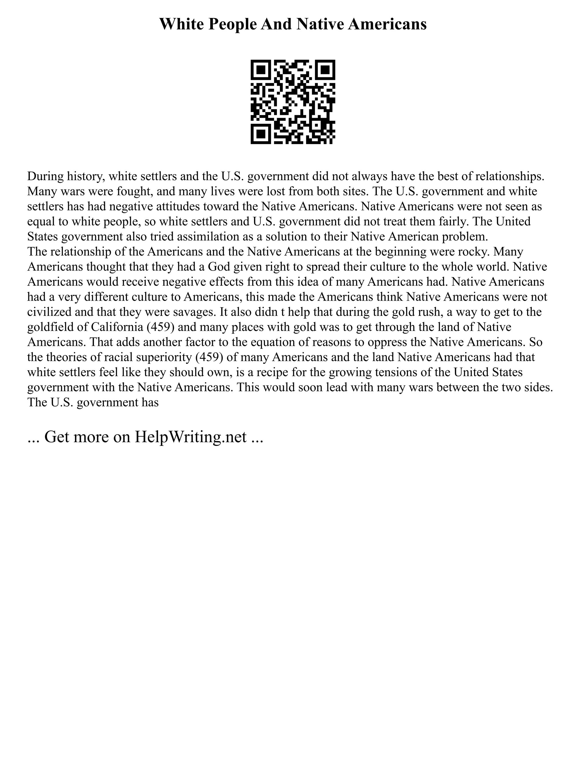 White People And Native Americans
During history, white settlers and the U.S. government did not always have the best of relationships.
Many wars were fought, and many lives were lost from both sites. The U.S. government and white
settlers has had negative attitudes toward the Native Americans. Native Americans were not seen as
equal to white people, so white settlers and U.S. government did not treat them fairly. The United
States government also tried assimilation as a solution to their Native American problem.
The relationship of the Americans and the Native Americans at the beginning were rocky. Many
Americans thought that they had a God given right to spread their culture to the whole world. Native
Americans would receive negative effects from this idea of many Americans had. Native Americans
had a very different culture to Americans, this made the Americans think Native Americans were not
civilized and that they were savages. It also didn t help that during the gold rush, a way to get to the
goldfield of California (459) and many places with gold was to get through the land of Native
Americans. That adds another factor to the equation of reasons to oppress the Native Americans. So
the theories of racial superiority (459) of many Americans and the land Native Americans had that
white settlers feel like they should own, is a recipe for the growing tensions of the United States
government with the Native Americans. This would soon lead with many wars between the two sides.
The U.S. government has
... Get more on HelpWriting.net ...
 