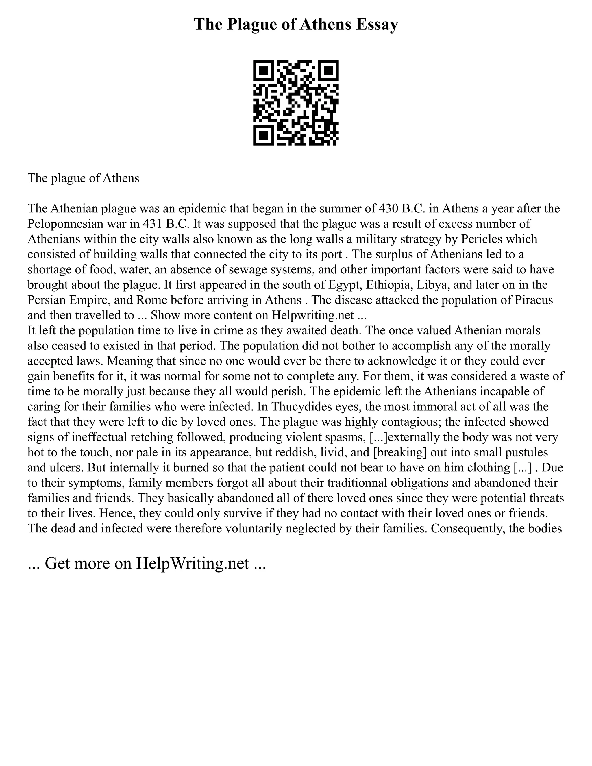 The Plague of Athens Essay
The plague of Athens
The Athenian plague was an epidemic that began in the summer of 430 B.C. in Athens a year after the
Peloponnesian war in 431 B.C. It was supposed that the plague was a result of excess number of
Athenians within the city walls also known as the long walls a military strategy by Pericles which
consisted of building walls that connected the city to its port . The surplus of Athenians led to a
shortage of food, water, an absence of sewage systems, and other important factors were said to have
brought about the plague. It first appeared in the south of Egypt, Ethiopia, Libya, and later on in the
Persian Empire, and Rome before arriving in Athens . The disease attacked the population of Piraeus
and then travelled to ... Show more content on Helpwriting.net ...
It left the population time to live in crime as they awaited death. The once valued Athenian morals
also ceased to existed in that period. The population did not bother to accomplish any of the morally
accepted laws. Meaning that since no one would ever be there to acknowledge it or they could ever
gain benefits for it, it was normal for some not to complete any. For them, it was considered a waste of
time to be morally just because they all would perish. The epidemic left the Athenians incapable of
caring for their families who were infected. In Thucydides eyes, the most immoral act of all was the
fact that they were left to die by loved ones. The plague was highly contagious; the infected showed
signs of ineffectual retching followed, producing violent spasms, [...]externally the body was not very
hot to the touch, nor pale in its appearance, but reddish, livid, and [breaking] out into small pustules
and ulcers. But internally it burned so that the patient could not bear to have on him clothing [...] . Due
to their symptoms, family members forgot all about their traditionnal obligations and abandoned their
families and friends. They basically abandoned all of there loved ones since they were potential threats
to their lives. Hence, they could only survive if they had no contact with their loved ones or friends.
The dead and infected were therefore voluntarily neglected by their families. Consequently, the bodies
... Get more on HelpWriting.net ...
 