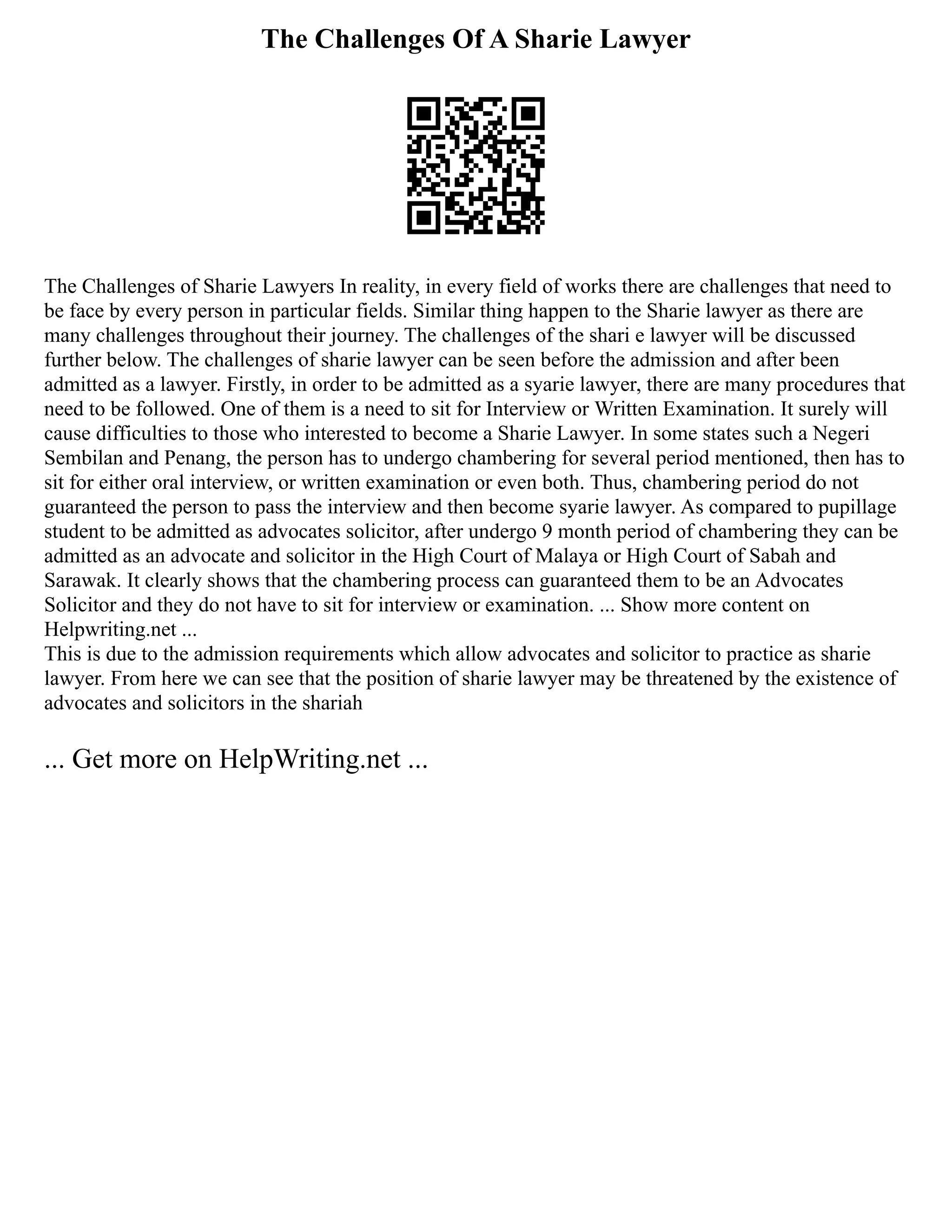 The Challenges Of A Sharie Lawyer
The Challenges of Sharie Lawyers In reality, in every field of works there are challenges that need to
be face by every person in particular fields. Similar thing happen to the Sharie lawyer as there are
many challenges throughout their journey. The challenges of the shari e lawyer will be discussed
further below. The challenges of sharie lawyer can be seen before the admission and after been
admitted as a lawyer. Firstly, in order to be admitted as a syarie lawyer, there are many procedures that
need to be followed. One of them is a need to sit for Interview or Written Examination. It surely will
cause difficulties to those who interested to become a Sharie Lawyer. In some states such a Negeri
Sembilan and Penang, the person has to undergo chambering for several period mentioned, then has to
sit for either oral interview, or written examination or even both. Thus, chambering period do not
guaranteed the person to pass the interview and then become syarie lawyer. As compared to pupillage
student to be admitted as advocates solicitor, after undergo 9 month period of chambering they can be
admitted as an advocate and solicitor in the High Court of Malaya or High Court of Sabah and
Sarawak. It clearly shows that the chambering process can guaranteed them to be an Advocates
Solicitor and they do not have to sit for interview or examination. ... Show more content on
Helpwriting.net ...
This is due to the admission requirements which allow advocates and solicitor to practice as sharie
lawyer. From here we can see that the position of sharie lawyer may be threatened by the existence of
advocates and solicitors in the shariah
... Get more on HelpWriting.net ...
 