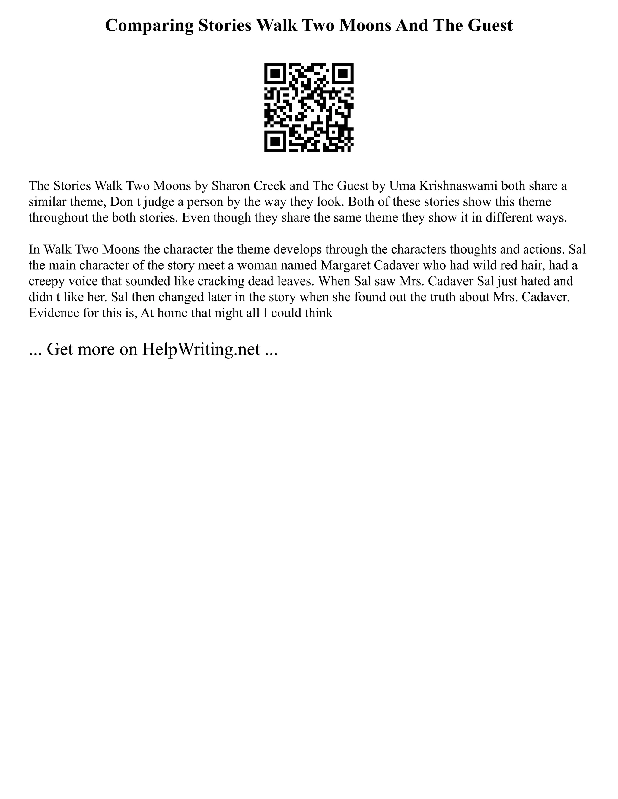 Comparing Stories Walk Two Moons And The Guest
The Stories Walk Two Moons by Sharon Creek and The Guest by Uma Krishnaswami both share a
similar theme, Don t judge a person by the way they look. Both of these stories show this theme
throughout the both stories. Even though they share the same theme they show it in different ways.
In Walk Two Moons the character the theme develops through the characters thoughts and actions. Sal
the main character of the story meet a woman named Margaret Cadaver who had wild red hair, had a
creepy voice that sounded like cracking dead leaves. When Sal saw Mrs. Cadaver Sal just hated and
didn t like her. Sal then changed later in the story when she found out the truth about Mrs. Cadaver.
Evidence for this is, At home that night all I could think
... Get more on HelpWriting.net ...
 