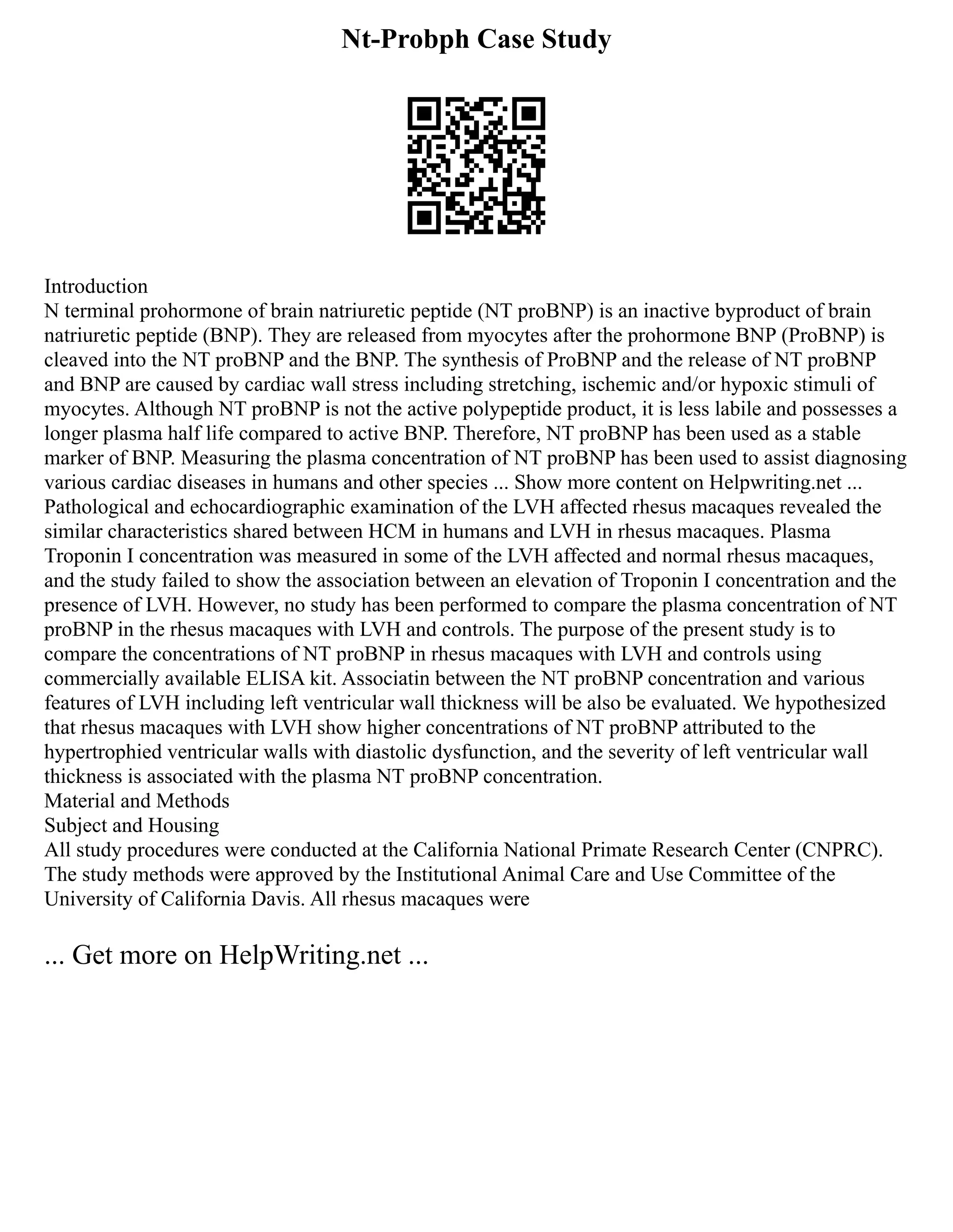 Nt-Probph Case Study
Introduction
N terminal prohormone of brain natriuretic peptide (NT proBNP) is an inactive byproduct of brain
natriuretic peptide (BNP). They are released from myocytes after the prohormone BNP (ProBNP) is
cleaved into the NT proBNP and the BNP. The synthesis of ProBNP and the release of NT proBNP
and BNP are caused by cardiac wall stress including stretching, ischemic and/or hypoxic stimuli of
myocytes. Although NT proBNP is not the active polypeptide product, it is less labile and possesses a
longer plasma half life compared to active BNP. Therefore, NT proBNP has been used as a stable
marker of BNP. Measuring the plasma concentration of NT proBNP has been used to assist diagnosing
various cardiac diseases in humans and other species ... Show more content on Helpwriting.net ...
Pathological and echocardiographic examination of the LVH affected rhesus macaques revealed the
similar characteristics shared between HCM in humans and LVH in rhesus macaques. Plasma
Troponin I concentration was measured in some of the LVH affected and normal rhesus macaques,
and the study failed to show the association between an elevation of Troponin I concentration and the
presence of LVH. However, no study has been performed to compare the plasma concentration of NT
proBNP in the rhesus macaques with LVH and controls. The purpose of the present study is to
compare the concentrations of NT proBNP in rhesus macaques with LVH and controls using
commercially available ELISA kit. Associatin between the NT proBNP concentration and various
features of LVH including left ventricular wall thickness will be also be evaluated. We hypothesized
that rhesus macaques with LVH show higher concentrations of NT proBNP attributed to the
hypertrophied ventricular walls with diastolic dysfunction, and the severity of left ventricular wall
thickness is associated with the plasma NT proBNP concentration.
Material and Methods
Subject and Housing
All study procedures were conducted at the California National Primate Research Center (CNPRC).
The study methods were approved by the Institutional Animal Care and Use Committee of the
University of California Davis. All rhesus macaques were
... Get more on HelpWriting.net ...
 