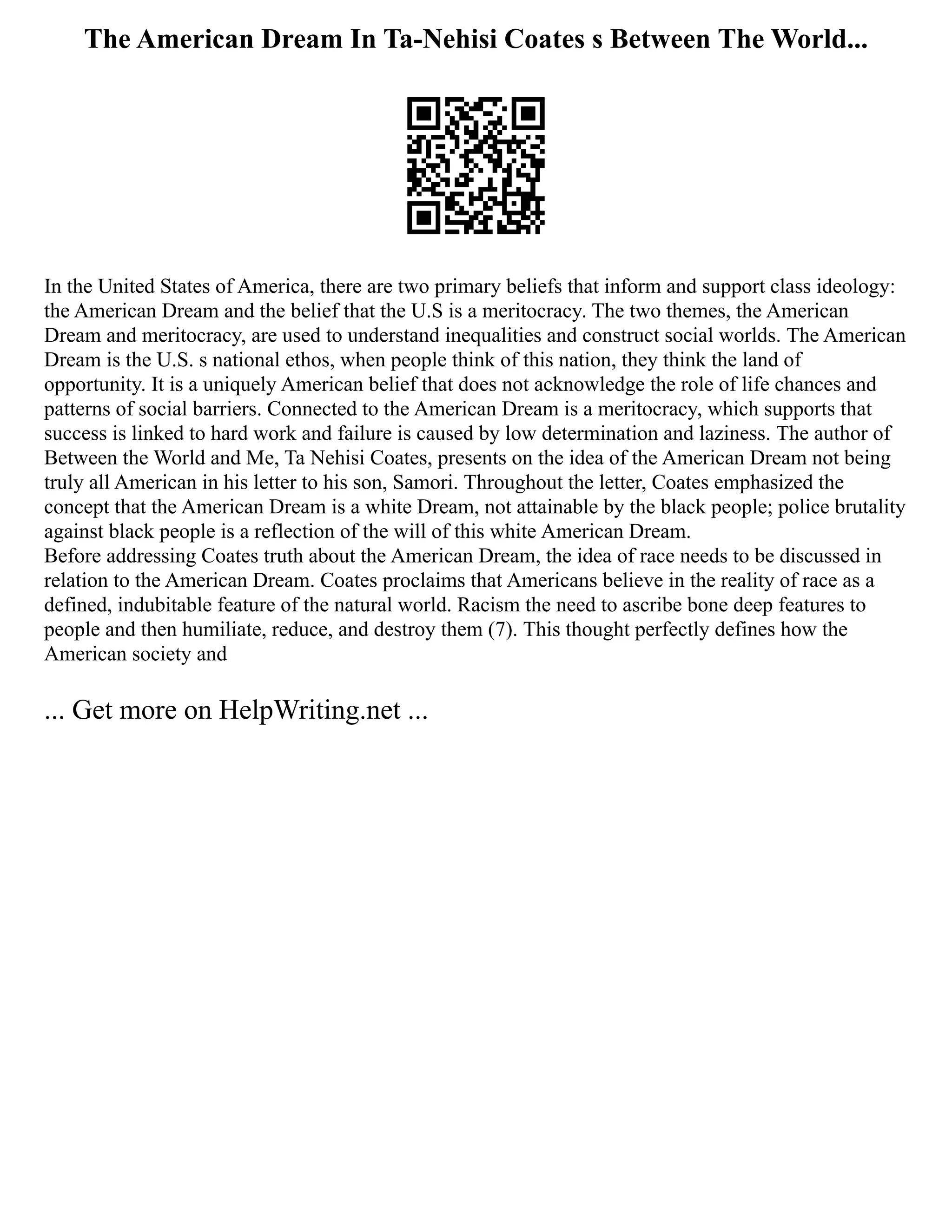 The American Dream In Ta-Nehisi Coates s Between The World...
In the United States of America, there are two primary beliefs that inform and support class ideology:
the American Dream and the belief that the U.S is a meritocracy. The two themes, the American
Dream and meritocracy, are used to understand inequalities and construct social worlds. The American
Dream is the U.S. s national ethos, when people think of this nation, they think the land of
opportunity. It is a uniquely American belief that does not acknowledge the role of life chances and
patterns of social barriers. Connected to the American Dream is a meritocracy, which supports that
success is linked to hard work and failure is caused by low determination and laziness. The author of
Between the World and Me, Ta Nehisi Coates, presents on the idea of the American Dream not being
truly all American in his letter to his son, Samori. Throughout the letter, Coates emphasized the
concept that the American Dream is a white Dream, not attainable by the black people; police brutality
against black people is a reflection of the will of this white American Dream.
Before addressing Coates truth about the American Dream, the idea of race needs to be discussed in
relation to the American Dream. Coates proclaims that Americans believe in the reality of race as a
defined, indubitable feature of the natural world. Racism the need to ascribe bone deep features to
people and then humiliate, reduce, and destroy them (7). This thought perfectly defines how the
American society and
... Get more on HelpWriting.net ...
 