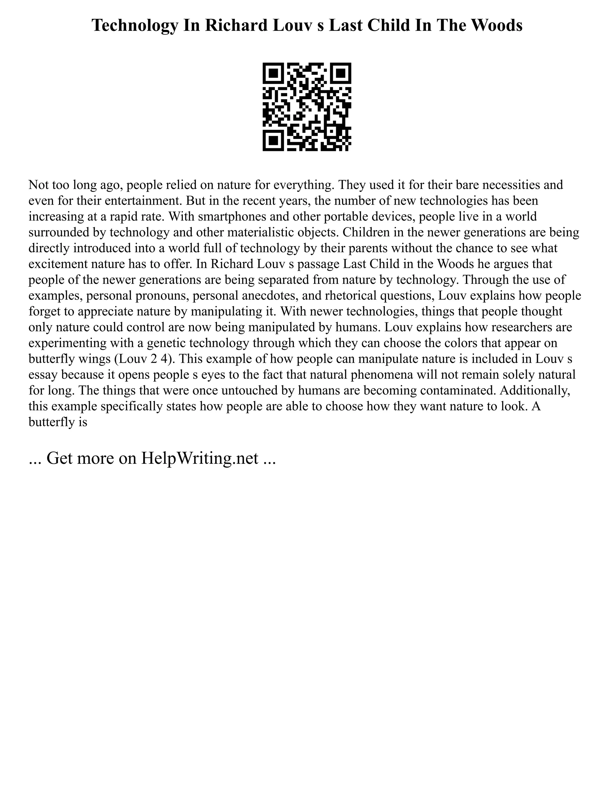 Technology In Richard Louv s Last Child In The Woods
Not too long ago, people relied on nature for everything. They used it for their bare necessities and
even for their entertainment. But in the recent years, the number of new technologies has been
increasing at a rapid rate. With smartphones and other portable devices, people live in a world
surrounded by technology and other materialistic objects. Children in the newer generations are being
directly introduced into a world full of technology by their parents without the chance to see what
excitement nature has to offer. In Richard Louv s passage Last Child in the Woods he argues that
people of the newer generations are being separated from nature by technology. Through the use of
examples, personal pronouns, personal anecdotes, and rhetorical questions, Louv explains how people
forget to appreciate nature by manipulating it. With newer technologies, things that people thought
only nature could control are now being manipulated by humans. Louv explains how researchers are
experimenting with a genetic technology through which they can choose the colors that appear on
butterfly wings (Louv 2 4). This example of how people can manipulate nature is included in Louv s
essay because it opens people s eyes to the fact that natural phenomena will not remain solely natural
for long. The things that were once untouched by humans are becoming contaminated. Additionally,
this example specifically states how people are able to choose how they want nature to look. A
butterfly is
... Get more on HelpWriting.net ...
 