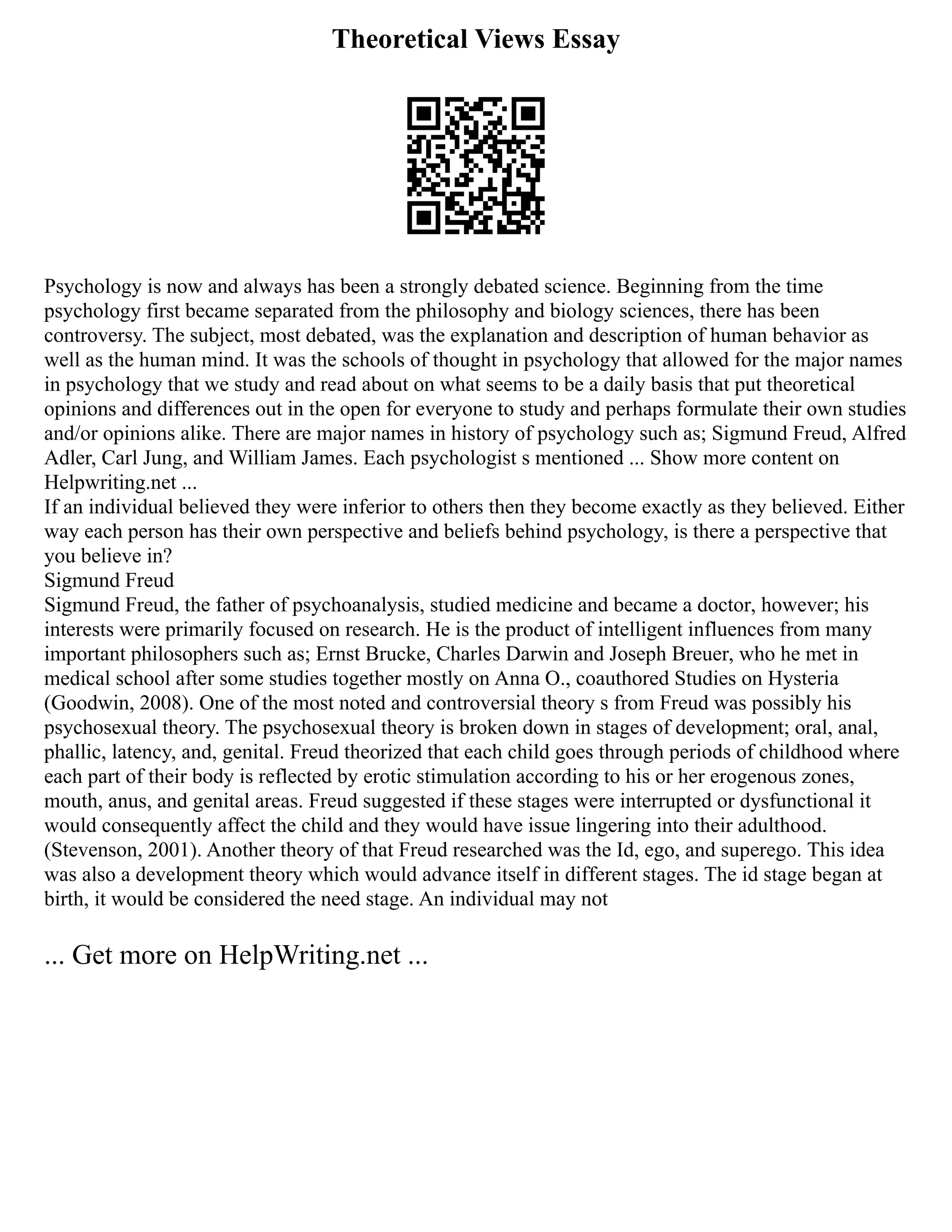 Theoretical Views Essay
Psychology is now and always has been a strongly debated science. Beginning from the time
psychology first became separated from the philosophy and biology sciences, there has been
controversy. The subject, most debated, was the explanation and description of human behavior as
well as the human mind. It was the schools of thought in psychology that allowed for the major names
in psychology that we study and read about on what seems to be a daily basis that put theoretical
opinions and differences out in the open for everyone to study and perhaps formulate their own studies
and/or opinions alike. There are major names in history of psychology such as; Sigmund Freud, Alfred
Adler, Carl Jung, and William James. Each psychologist s mentioned ... Show more content on
Helpwriting.net ...
If an individual believed they were inferior to others then they become exactly as they believed. Either
way each person has their own perspective and beliefs behind psychology, is there a perspective that
you believe in?
Sigmund Freud
Sigmund Freud, the father of psychoanalysis, studied medicine and became a doctor, however; his
interests were primarily focused on research. He is the product of intelligent influences from many
important philosophers such as; Ernst Brucke, Charles Darwin and Joseph Breuer, who he met in
medical school after some studies together mostly on Anna O., coauthored Studies on Hysteria
(Goodwin, 2008). One of the most noted and controversial theory s from Freud was possibly his
psychosexual theory. The psychosexual theory is broken down in stages of development; oral, anal,
phallic, latency, and, genital. Freud theorized that each child goes through periods of childhood where
each part of their body is reflected by erotic stimulation according to his or her erogenous zones,
mouth, anus, and genital areas. Freud suggested if these stages were interrupted or dysfunctional it
would consequently affect the child and they would have issue lingering into their adulthood.
(Stevenson, 2001). Another theory of that Freud researched was the Id, ego, and superego. This idea
was also a development theory which would advance itself in different stages. The id stage began at
birth, it would be considered the need stage. An individual may not
... Get more on HelpWriting.net ...
 