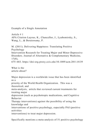 Example of a Single Annotation
Article # 1
APA Citation Layous, K., Chancellor, J., Lyubomirsky, S.,
Wang, L., & Doraiswamy, P.
M. (2011). Delivering Happiness: Translating Positive
Psychology
Intervention Research for Treating Major and Minor Depressive
Disorders. Journal of Alternative & Complementary Medicine,
17(8),
675–683. https://doi-org.proxy.ccis.edu/10.1089/acm.2011.0139
What is the
article about?
Major depression is a worldwide issue that has been identified
as a
priority of the World Health Organization. This was a
theoretical, and
meta-analysis, article that reviewed current treatments for
treating major
depression (such as psychotropic medications, and Cognitive
Behavior
Therapy interventions) against the possibility of using the
knowledge and
interventions of positive psychology, especially PAI (positive
activities
interventions) to treat major depression.
Specifically mentions a meta-analysis of 51 positive psychology
 