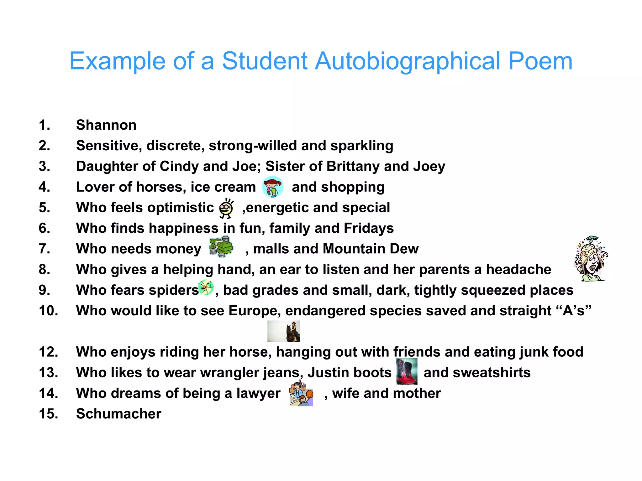 Example of a Student Autobiographical Poem Shannon Sensitive, discrete, strong-willed and sparkling Daughter of Cindy and Joe; Sister of Brittany and Joey Lover of horses, ice cream  and shopping Who feels optimistic  ,energetic and special Who finds happiness in fun, family and Fridays Who needs money  , malls and Mountain Dew Who gives a helping hand, an ear to listen and her parents a headache Who fears spiders  , bad grades and small, dark, tightly squeezed places Who would like to see Europe, endangered species saved and straight “A’s” Who enjoys riding her horse, hanging out with friends and eating junk food Who likes to wear wrangler jeans, Justin boots  and sweatshirts Who dreams of being a lawyer  , wife and mother Schumacher 