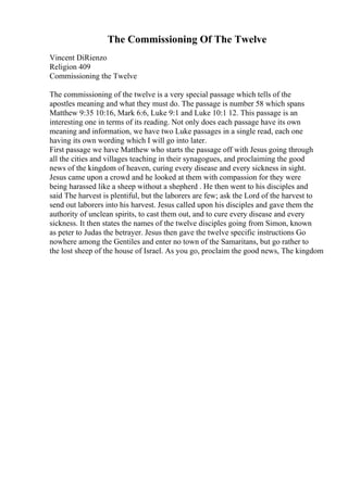 The Commissioning Of The Twelve
Vincent DiRienzo
Religion 409
Commissioning the Twelve
The commissioning of the twelve is a very special passage which tells of the
apostles meaning and what they must do. The passage is number 58 which spans
Matthew 9:35 10:16, Mark 6:6, Luke 9:1 and Luke 10:1 12. This passage is an
interesting one in terms of its reading. Not only does each passage have its own
meaning and information, we have two Luke passages in a single read, each one
having its own wording which I will go into later.
First passage we have Matthew who starts the passage off with Jesus going through
all the cities and villages teaching in their synagogues, and proclaiming the good
news of the kingdom of heaven, curing every disease and every sickness in sight.
Jesus came upon a crowd and he looked at them with compassion for they were
being harassed like a sheep without a shepherd . He then went to his disciples and
said The harvest is plentiful, but the laborers are few; ask the Lord of the harvest to
send out laborers into his harvest. Jesus called upon his disciples and gave them the
authority of unclean spirits, to cast them out, and to cure every disease and every
sickness. It then states the names of the twelve disciples going from Simon, known
as peter to Judas the betrayer. Jesus then gave the twelve specific instructions Go
nowhere among the Gentiles and enter no town of the Samaritans, but go rather to
the lost sheep of the house of Israel. As you go, proclaim the good news, The kingdom
 