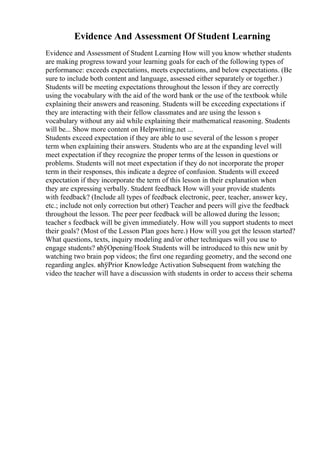 Evidence And Assessment Of Student Learning
Evidence and Assessment of Student Learning How will you know whether students
are making progress toward your learning goals for each of the following types of
performance: exceeds expectations, meets expectations, and below expectations. (Be
sure to include both content and language, assessed either separately or together.)
Students will be meeting expectations throughout the lesson if they are correctly
using the vocabulary with the aid of the word bank or the use of the textbook while
explaining their answers and reasoning. Students will be exceeding expectations if
they are interacting with their fellow classmates and are using the lesson s
vocabulary without any aid while explaining their mathematical reasoning. Students
will be... Show more content on Helpwriting.net ...
Students exceed expectation if they are able to use several of the lesson s proper
term when explaining their answers. Students who are at the expanding level will
meet expectation if they recognize the proper terms of the lesson in questions or
problems. Students will not meet expectation if they do not incorporate the proper
term in their responses, this indicate a degree of confusion. Students will exceed
expectation if they incorporate the term of this lesson in their explanation when
they are expressing verbally. Student feedback How will your provide students
with feedback? (Include all types of feedback electronic, peer, teacher, answer key,
etc.; include not only correction but other) Teacher and peers will give the feedback
throughout the lesson. The peer peer feedback will be allowed during the lesson;
teacher s feedback will be given immediately. How will you support students to meet
their goals? (Most of the Lesson Plan goes here.) How will you get the lesson started?
What questions, texts, inquiry modeling and/or other techniques will you use to
engage students? вћўOpening/Hook Students will be introduced to this new unit by
watching two brain pop videos; the first one regarding geometry, and the second one
regarding angles. вћўPrior Knowledge Activation Subsequent from watching the
video the teacher will have a discussion with students in order to access their schema
 