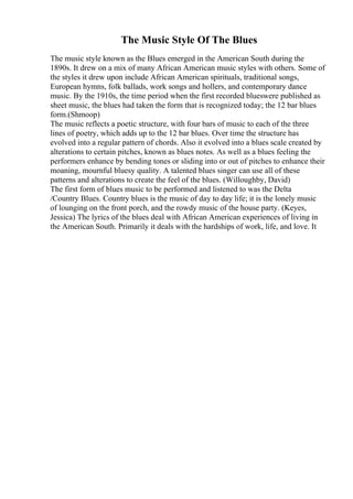The Music Style Of The Blues
The music style known as the Blues emerged in the American South during the
1890s. It drew on a mix of many African American music styles with others. Some of
the styles it drew upon include African American spirituals, traditional songs,
European hymns, folk ballads, work songs and hollers, and contemporary dance
music. By the 1910s, the time period when the first recorded blueswere published as
sheet music, the blues had taken the form that is recognized today; the 12 bar blues
form.(Shmoop)
The music reflects a poetic structure, with four bars of music to each of the three
lines of poetry, which adds up to the 12 bar blues. Over time the structure has
evolved into a regular pattern of chords. Also it evolved into a blues scale created by
alterations to certain pitches, known as blues notes. As well as a blues feeling the
performers enhance by bending tones or sliding into or out of pitches to enhance their
moaning, mournful bluesy quality. A talented blues singer can use all of these
patterns and alterations to create the feel of the blues. (Willoughby, David)
The first form of blues music to be performed and listened to was the Delta
/Country Blues. Country blues is the music of day to day life; it is the lonely music
of lounging on the front porch, and the rowdy music of the house party. (Keyes,
Jessica) The lyrics of the blues deal with African American experiences of living in
the American South. Primarily it deals with the hardships of work, life, and love. It
 
