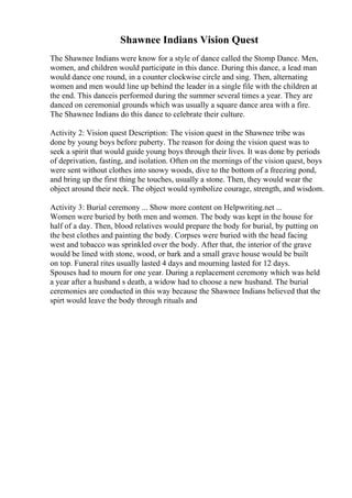 Shawnee Indians Vision Quest
The Shawnee Indians were know for a style of dance called the Stomp Dance. Men,
women, and children would participate in this dance. During this dance, a lead man
would dance one round, in a counter clockwise circle and sing. Then, alternating
women and men would line up behind the leader in a single file with the children at
the end. This danceis performed during the summer several times a year. They are
danced on ceremonial grounds which was usually a square dance area with a fire.
The Shawnee Indians do this dance to celebrate their culture.
Activity 2: Vision quest Description: The vision quest in the Shawnee tribe was
done by young boys before puberty. The reason for doing the vision quest was to
seek a spirit that would guide young boys through their lives. It was done by periods
of deprivation, fasting, and isolation. Often on the mornings of the vision quest, boys
were sent without clothes into snowy woods, dive to the bottom of a freezing pond,
and bring up the first thing he touches, usually a stone. Then, they would wear the
object around their neck. The object would symbolize courage, strength, and wisdom.
Activity 3: Burial ceremony ... Show more content on Helpwriting.net ...
Women were buried by both men and women. The body was kept in the house for
half of a day. Then, blood relatives would prepare the body for burial, by putting on
the best clothes and painting the body. Corpses were buried with the head facing
west and tobacco was sprinkled over the body. After that, the interior of the grave
would be lined with stone, wood, or bark and a small grave house would be built
on top. Funeral rites usually lasted 4 days and mourning lasted for 12 days.
Spouses had to mourn for one year. During a replacement ceremony which was held
a year after a husband s death, a widow had to choose a new husband. The burial
ceremonies are conducted in this way because the Shawnee Indians believed that the
spirt would leave the body through rituals and
 