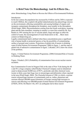 A Brief Note On Biotechnology And Its Effects On...
ation: Biotechnology Using Plants to Reverse the Effects of Environmental Problems.
Introduction
In the last century the population has increased by 6 billion and by 2050 is expected
to reach 8 Billion, this coupled with global industrialisation has placed huge stresses
on the environment, affecting sustainability and causing buildups of organic and
inorganic contaminants throughout the biosphere, most notably in the rhizosphere
(Ward Singh, 2004). Phytoremediation coming from the Greek word phyto, meaning
plant and the latin remediare, meaning to remedy is a term first coined by Dr. Ilya
Raskin in 1991 terming the use of vascular plants, fungi and algae in either the
control of waste, the encouragement of waste break down or the ... Show more
content on Helpwriting.net ...
Legally contaminated land is defined when these concentrations pose a significant
risk to human health or protected species or has the possibility of contaminating
surface of ground water systems. Projections of global risk of arsenic in drinking
water (United Nations Environment Programme, 2006) in figure. 1, and the map of
global risk of radioactive contamination in figure. 2 (Kunkel, 2011) show the extent
of the problem;
Figure, 1 United Nations Environment Programme, (2006) Estimated Risk of Arsenic
in Drinking Water.
Figure, 2 Kunkel, (2011) Probability of contamination from severe nuclear reactor
accidents.
Key Contamination Events In Niagara Falls in the state of New York during the 40
s and 50 s a huge company called Hooker Chemical Company used an abandoned
canal to dump around 20,000 tons of PCP s, pesticides and other chemical waste,
twenty to thirty years later huge rises in miscarriages and deformities where reported
in the area (Ward Singh, 2004). The Chernobyl disasterof 1986 ,in which, a nuclear
reactor released huge amounts of contaminants such as, iodine, plutonium and
caesium effected 200,000 square kilometres of Europe causing high increases in
cancers and affecting over 600,000 people (United Nations Environment Programme
(UNEP), 2014). On March 11th, 2011 an earthquake led to three reactor
 
