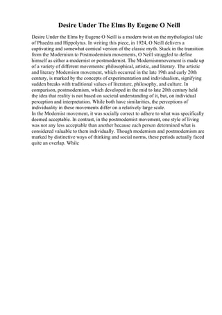 Desire Under The Elms By Eugene O Neill
Desire Under the Elms by Eugene O Neill is a modern twist on the mythological tale
of Phaedra and Hippolytus. In writing this piece, in 1924, O Neill delivers a
captivating and somewhat comical version of the classic myth. Stuck in the transition
from the Modernism to Postmodernism movements, O Neill struggled to define
himself as either a modernist or postmodernist. The Modernismmovement is made up
of a variety of different movements: philosophical, artistic, and literary. The artistic
and literary Modernism movement, which occurred in the late 19th and early 20th
century, is marked by the concepts of experimentation and individualism, signifying
sudden breaks with traditional values of literature, philosophy, and culture. In
comparison, postmodernism, which developed in the mid to late 20th century held
the idea that reality is not based on societal understanding of it, but, on individual
perception and interpretation. While both have similarities, the perceptions of
individuality in these movements differ on a relatively large scale.
In the Modernist movement, it was socially correct to adhere to what was specifically
deemed acceptable. In contrast, in the postmodernist movement, one style of living
was not any less acceptable than another because each person determined what is
considered valuable to them individually. Though modernism and postmodernism are
marked by distinctive ways of thinking and social norms, these periods actually faced
quite an overlap. While
 