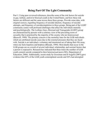 Being Part Of The Lgbt Community
Part 1: Using peer reviewed references, describe some of the risk factors for suicide
in gay, lesbian, and/or/or bisexual youth in the United States, and how these risk
factors are different and the same across these three groups. Provide some data, with
original sources, regarding frequency of suicidal ideation, frequency of suicidal
attempts, and frequency of suicidecompletion in these groups. Being part of the LGBT
community comes with profound challenges that affect the individuals mentally
and psychologically. The Lesbian, Gays, Bisexual and Transgender (LGBT) group
are characterized by persons with a contrary view of the prevailing norm of
sexuality that is practiced by the majority of the society who are heterosexual
(Boswell, 1999). The primary concern is the mortality rates for the LGB individuals
which are attributed suicide cases due to the external pressures that they are faced
with. Suicide is an individual s voluntary and intentional act of taking their life away
when one feels hopeless and helpless (Rhoads, 1994). Most deaths that occur in the
LGB groups are as a result of several individual, relationship, and societal factors that
a person is exposed to. Research has indicated that three times the number of LGB
youth commit suicide compared to their heterosexual peers (MA, Department of
Education, 2006). Additionally, recent study by Grossman and D Augelli (2007) gave
evidence that 45% of the LGB youth contemplated suicide and 26% had attempted
 