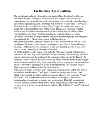 The Rabbinic Age of Judaism
The banishment and exile of Jews from the ancient Kingdom Judah to Babylon
resulted in dramatic changes to Jewish culture and religion. This allowed the
circumstances for the development of various sects, each of which claimed exclusive
authority to represent Judaism ; marriage with members of other sects is forbidden.
Although priests controlled the rituals of the Temple, the scribes and sages, later
called rabbis dominated the study of the Torah. These sages identified with the
Prophets and developed and maintained an oral tradition that they believed had
originated at Mount Sinai. The Pharisees had its origins in this new system.
One of the factors that distinguished the Pharisees from other groups preceding the
destruction of the ... Show more content on Helpwriting.net ...
This clarified the status of those common areas as a private domain relative to the
members of the bond. In that manner people could carry objects from building to
building. The Pharisees were innovators in that they enacted specific laws as they
saw necessary, according to the needs of the time.
Of all the major Second Temple sects, only the Pharisees believed with teachings
directed to all Jews, they could transform Temple worship. Such teachings extended
beyond ritual practices. Regardless of the importance they gave to the Temple, the
Pharisees vision of Jewish law was a means by which ordinary people could engage
with the blessings in their daily lives. Also, they wanted to grant them a position from
which to respond to challenges in a way meaningful to the vast majority of Jews.
Their responses would constitute Rabbinic Judaism.
After the destruction of the Second Temple, these sect divisions ended. The Rabbis
avoided the term Pharisee . The Rabbis claimed leadership over all Jews, and
added to the Amidah the birkat haMinim, a prayer which in part exclaims, Praised
are You O Lord, who breaks enemies and defeats the arrogant, and which is
understood as a rejection of sectarians and sectarianism. This shift by no means
resolved conflicts over the interpretation of the Torah; rather, it relocated debates
between sects to debates within Rabbinic Judaism. The Rabbinic Era itself is divided
into two
 