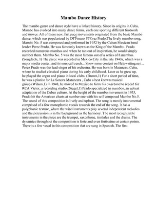 Mambo Dance History
The mambo genre and dance style have a linked history. Since its origins in Cuba,
Mambo has evolved into many dance forms, each one sporting different footwork
and moves. All of these new, fast pace movements originated from the basic Mambo
dance, which was popularized by DГЎmaso PГ©rez Prado.The lively mambo song,
Mambo No. 5 was composed and performed in 1952 by the Cuban Mexican band
leader Perez Prado. He was famously known as the King of the Mambo . Prado
recorded numerous mambos and when he ran out of inspiration, he would simply
number them. Mambo No. 5 was the most famous out of a series of 8 mambos.
(Songfacts, 1) The piece was recorded in Mexico City in the late 1940s, which was a
major media center, and its musical trends... Show more content on Helpwriting.net ...
Perez Prado was the lead singer of his orchestra. He was born in Matanzas, Cuba,
where he studied classical piano during his early childhood. Later as he grew up,
he played the organ and piano in local clubs. (Brown,1) For a short period of time,
he was a pianist for La Sonora Matancera , Cuba s best known musical
group.(Wilson,1) In 1948, he moved to Mexico to form his own band to record for
RCA Victor, a recording studio.(Siegel,1) Prado specialized in mambos, an upbeat
adaptation of the Cuban culture. At the height of the mambo movement in 1955,
Prado hit the American charts at number one with his self composed Mambo No.5.
The sound of this composition is lively and upbeat. The song is mostly instrumental
comprised of a few monophonic vocals towards the end of the song. It has a
polyphonic texture, where the wind instruments play several independent melodies
and the percussion is in the background as the harmony. The most recognizable
instruments in the piece are the trumpet, saxophone, timbales and the drums. The
dynamics throughout the composition is forte and even fortissimo at certain points.
There is a few vocal in this composition that are sung in Spanish. The first
 