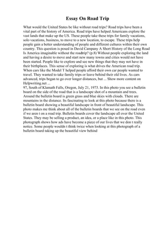 Essay On Road Trip
What would the United States be like without road trips? Road trips have been a
vital part of the history of America. Road trips have helped Americans explore the
vast lands that make up the US. These people take these trips for family vacations,
solo vacations, business, to move to a new location, to escape. These trips help
people gain a better understanding of people and different cultures within their own
country. This question is posed in David Campany A Short History of the Long Road
Is America imaginable without the roadtrip? (p.8) Without people exploring the land
and having a desire to move and start new many towns and cities would not have
been started. People like to explore and see new things that they may not have in
their birthplaces. This sense of exploring is what drives the American road trip.
When cars like the Model T helped people afford their own car people wanted to
travel. They wanted to take family trips or leave behind their old lives. As cars
advanced, trips began to go over longer distances, but ... Show more content on
Helpwriting.net ...
97, South of Klamath Falls, Oregon, July 21, 1973. In this photo you see a bulletin
board on the side of the road that is a landscape shot of a mountain and trees.
Around the bulletin board is green grass and blue skies with clouds. There are
mountains in the distance. Its fascinating to look at this photo because there is a
bulletin board showing a beautiful landscape in front of beautiful landscape. This
photo makes me think about all of the bulletin boards that we see on the road even
if we aren t on a road trip. Bulletin boards cover the landscape all over the United
States. They may be selling a product, an idea, or a place like in this photo. This
photograph shows how ads have become a piece of our lives that we don t really
notice. Some people wouldn t think twice when looking at this photograph of a
bulletin board taking up the beautiful view behind
 