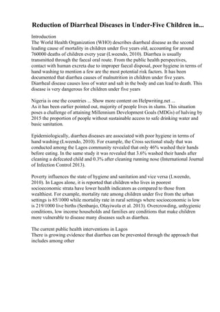 Reduction of Diarrheal Diseases in Under-Five Children in...
Introduction
The World Health Organization (WHO) describes diarrheal disease as the second
leading cause of mortality in children under five years old, accounting for around
760000 deaths of children every year (Lweendo, 2010). Diarrhea is usually
transmitted through the faecal oral route. From the public health perspectives,
contact with human excreta due to improper faecal disposal, poor hygiene in terms of
hand washing to mention a few are the most potential risk factors. It has been
documented that diarrhea causes of malnutrition in children under five years.
Diarrheal disease causes loss of water and salt in the body and can lead to death. This
disease is very dangerous for children under five years
Nigeria is one the countries ... Show more content on Helpwriting.net ...
As it has been earlier pointed out, majority of people lives in slums. This situation
poses a challenge of attaining Millennium Development Goals (MDGs) of halving by
2015 the proportion of people without sustainable access to safe drinking water and
basic sanitation.
Epidemiologically, diarrhea diseases are associated with poor hygiene in terms of
hand washing (Lweendo, 2010). For example, the Cross sectional study that was
conducted among the Lagos community revealed that only 46% washed their hands
before eating. In the same study it was revealed that 3.6% washed their hands after
cleaning a defecated child and 0.3% after cleaning running nose (International Journal
of Infection Control 2013).
Poverty influences the state of hygiene and sanitation and vice versa (Lweendo,
2010). In Lagos alone, it is reported that children who lives in poorest
socioeconomic strata have lower health indicators as compared to those from
wealthiest. For example, mortality rate among children under five from the urban
settings is 85/1000 while mortality rate in rural settings where socioeconomic is low
is 219/1000 live births (Senbanjo, Olayiwola et al. 2013). Overcrowding, unhygienic
conditions, low income households and families are conditions that make children
more vulnerable to disease many diseases such as diarrhea.
The current public health interventions in Lagos
There is growing evidence that diarrhea can be prevented through the approach that
includes among other
 