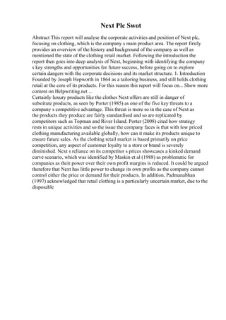 Next Plc Swot
Abstract This report will analyse the corporate activities and position of Next plc,
focusing on clothing, which is the company s main product area. The report firstly
provides an overview of the history and background of the company as well as
mentioned the state of the clothing retail market. Following the introduction the
report then goes into deep analysis of Next, beginning with identifying the company
s key strengths and opportunities for future success, before going on to explore
certain dangers with the corporate decisions and its market structure. 1. Introduction
Founded by Joseph Hepworth in 1864 as a tailoring business, and still holds clothing
retail at the core of its products. For this reason this report will focus on... Show more
content on Helpwriting.net ...
Certainly luxury products like the clothes Next offers are still in danger of
substitute products, as seen by Porter (1985) as one of the five key threats to a
company s competitive advantage. This threat is more so in the case of Next as
the products they produce are fairly standardised and so are replicated by
competitors such as Topman and River Island. Porter (2008) cited how strategy
rests in unique activities and so the issue the company faces is that with low priced
clothing manufacturing available globally, how can it make its products unique to
ensure future sales. As the clothing retail market is based primarily on price
competition, any aspect of customer loyalty to a store or brand is severely
diminished. Next s reliance on its competitor s prices showcases a kinked demand
curve scenario, which was identified by Maskin et al (1988) as problematic for
companies as their power over their own profit margins is reduced. It could be argued
therefore that Next has little power to change its own profits as the company cannot
control either the price or demand for their products. In addition, Padmanabhan
(1997) acknowledged that retail clothing is a particularly uncertain market, due to the
disposable
 