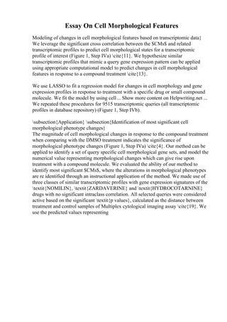 Essay On Cell Morphological Features
Modeling of changes in cell morphological features based on transcriptomic data}
We leverage the significant cross correlation between the $CMs$ and related
transcriptomic profiles to predict cell morphological states for a transcriptomic
profile of interest (Figure 1, Step IVa) cite{11}. We hypothesize similar
transcriptomic profiles that mimic a query gene expression pattern can be applied
using appropriate computational model to predict changes in cell morphological
features in response to a compound treatment cite{13}.
We use LASSO to fit a regression model for changes in cell morphology and gene
expression profiles in response to treatment with a specific drug or small compound
molecule. We fit the model by using cell... Show more content on Helpwriting.net ...
We repeated these procedures for 9515 transcriptomic queries (all transcriptomic
profiles in database repository) (Figure 1, Step IVb).
subsection{Application} subsection{Identification of most significant cell
morphological phenotype changes}
The magnitude of cell morphological changes in response to the compound treatment
when comparing with the DMSO treatment indicates the significance of
morphological phenotype changes (Figure 1, Step IVa) cite{4}. Our method can be
applied to identify a set of query specific cell morphological gene sets, and model the
numerical value representing morphological changes which can give rise upon
treatment with a compound molecule. We evaluated the ability of our method to
identify most significant $CMs$, where the alterations in morphological phenotypes
are re identified through an instructional application of the method. We made use of
three classes of similar transcriptomic profiles with gene expression signatures of the
textit{NOMILIN}, textit{ZARDAVERINE} and textit{HYDROCOTARNINE}
drugs with no significant intraclass correlation. All selected queries were considered
active based on the significant textit{p values}, calculated as the distance between
treatment and control samples of Multiplex cytological imaging assay cite{19}. We
use the predicted values representing
 
