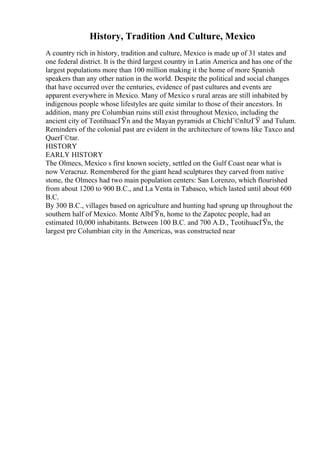 History, Tradition And Culture, Mexico
A country rich in history, tradition and culture, Mexico is made up of 31 states and
one federal district. It is the third largest country in Latin America and has one of the
largest populations more than 100 million making it the home of more Spanish
speakers than any other nation in the world. Despite the political and social changes
that have occurred over the centuries, evidence of past cultures and events are
apparent everywhere in Mexico. Many of Mexico s rural areas are still inhabited by
indigenous people whose lifestyles are quite similar to those of their ancestors. In
addition, many pre Columbian ruins still exist throughout Mexico, including the
ancient city of TeotihuacГЎn and the Mayan pyramids at ChichГ©nItzГЎ and Tulum.
Reminders of the colonial past are evident in the architecture of towns like Taxco and
QuerГ©tar.
HISTORY
EARLY HISTORY
The Olmecs, Mexico s first known society, settled on the Gulf Coast near what is
now Veracruz. Remembered for the giant head sculptures they carved from native
stone, the Olmecs had two main population centers: San Lorenzo, which flourished
from about 1200 to 900 B.C., and La Venta in Tabasco, which lasted until about 600
B.C.
By 300 B.C., villages based on agriculture and hunting had sprung up throughout the
southern half of Mexico. Monte AlbГЎn, home to the Zapotec people, had an
estimated 10,000 inhabitants. Between 100 B.C. and 700 A.D., TeotihuacГЎn, the
largest pre Columbian city in the Americas, was constructed near
 