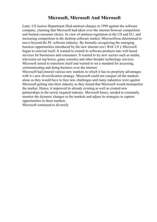 Microsoft, Microsoft And Microsoft
Later, US Justice Department filed antitrust charges in 1998 against the software
company, claiming that Microsoft had taken over the internet browser competition
and limited consumer choice. In view of antitrust regulation in the US and EU, and
increasing competition in the desktop software market, Microsoftwas determined to
move beyond the PC software industry. By formally recognizing the emerging
business opportunities introduced by the new internet era ( Web 2.0 ), Microsoft
began to reinvent itself. It wanted to extend its software products into web based
services for businesses and consumers. It wanted to try new sectors such as media,
television set top boxes, game consoles and other broader technology services.
Microsoft aimed to transform itself and wanted to set a standard for accessing,
communicating and doing business over the internet.
Microsoft had entered various new markets in which it has no propriety advantages
with it s new diversification strategy. Microsoft could not conquer all the markets
alone as they would have to face new challenges and many industries were against
Microsoft getting into their industry as they feared that Microsoft would monopolize
the market. Hence, it improved its already existing as well as created new
partnerships in the newly targeted industry. Microsoft hence, needed to constantly
monitor the dynamic changes in the markets and adjust its strategies to capture
opportunities in these markets.
Microsoft continued to diversify
 