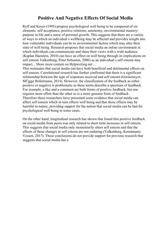 Positive And Negative Effects Of Social Media
Ryff and Keyes (1995) propose psychological well being to be composed of six
elements: self acceptance; positive relations; autonomy; environmental mastery;
purpose in life and a sense of personal growth. This suggests that there are a variety
of ways in which an individual s wellbeing may be affected and provides insight into
how vulnerable individuals can be to environmental factors which may alter their
state of well being. Research proposes that social media an online environment in
which individuals can communicate and share their views with a wide audience
(Kaplan Haenlein, 2010) can have an effect on well being through its implications on
self esteem Valkenburg, Peter Schouten, 2006) as an individual s self esteem may
impact... Show more content on Helpwriting.net ...
This insinuates that social media can have both beneficial and detrimental effects on
self esteem. Correlational research has further confirmed that there is a significant
relationship between the type of responses received and self esteem (Greitemeyer,
MГјgge Bollermann, 2014). However, the classification of the feedback as either
positive or negative is problematic as these terms describe a spectrum of feedback.
For example, a like and a comment are both forms of positive feedback, but one
requires more effort than the other so is a more genuine form of feedback.
Therefore these researchers have presented some evidence that social media can
affect self esteem which in turn effects well being and that those effects may be
harmful in nature, providing support for the notion that social media can be bad for
psychological well being in some cases.
On the other hand, longitudinal research has shown that found that positive feedback
on social media from peers was only related to short term increases in self esteem.
This suggests that social media only momentarily alters self esteem and that the
effects of these changes in self esteem are not enduring (Valkenburg, Koutamanis
Vossen, 2017). These conclusions do not provide support for previous research that
suggests that social media has a
 