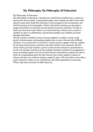 My Philosophy On Philosophy Of Education
My Philosophy of Education
My philosophy of education is founded on a belief that all students have a desire to
learn and to feel accepted. Learning takes place when students are able to have their
specific needs meet inside the classroom, to feel accepted in the environment, and
find the learning to be meaningful. I believe that before learning can take place a
proper educational environment must be present inside the classroom. In order to
make any classroom work I believe you need meet three criteria, have a positive
mindset, be open to collaboration, and provide multiple ways students can learn
through exploration.
Having a positive mindset involves staying emphatic to student s needs, using
positive reinforcement, and teaching students how to move forward after difficult
moments. In my classroom I work hard to create a positive rapport with my students
by focusing on the positive moments and achievements in the classroom. By this
action I have given my students a goal to work towards instead of a punishment to
avoid. For example, instead of giving multiple reminders on behavior management, I
focus on finding students who are on track and are motivated to complete the task at
hand. By congratulating them for their choices I give other students a chance to
refocus and start over without creating a negative space. This also allows me to take a
quick moment to reflect on my explanations, and make adjustments if necessary.
When I take those moments to think about my
 