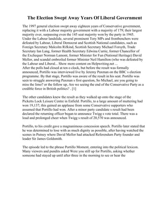 The Election Swept Away Years Of Liberal Government
The 1997 general election swept away eighteen years of Conservative government,
replacing it with a Labour majority government with a majority of 179; their largest
majority ever, surpassing even the 145 seat majority won by the party in 1945.
Under the Labour landslide, several prominent Tory MPs and frontbenchers were
defeated by Labour, Liberal Democrat and Scottish National candidates, such as
Foreign Secretary Malcolm Rifkind, Scottish Secretary Michael Forsyth, Trade
Secretary Ian Lang, former Health Secretary Edwina Currie, former Chancellor of
the Exchequer Norman Lamont, former Minister for Fun (National Heritage) David
Mellor, and scandal embroiled former Minister Neil Hamilton (who was defeated by
the Labour and Liberal... Show more content on Helpwriting.net ...
After the polls had closed at ten o clock, but before the result was formally
announced, Portillo was interviewed live by Jeremy Paxman on the BBC s election
programme. By that stage, Portillo was aware of the result in his seat. Portillo was
seen to struggle answering Paxman s first question, So Michael, are you going to
miss the limo? or the follow up, Are we seeing the end of the Conservative Party as a
credible force in British politics? . [1]
The other candidates knew the result as they walked up onto the stage of the
Picketts Lock Leisure Centre in Enfield. Portillo, to a large amount of muttering had
won 19,137; this gained an applause from some Conservative supporters who
assumed that Portillo had won. After a minor party candidate s result had been
declared the returning officer began to announce Twigg s vote total. There was a
loud and prolonged cheer when Twigg s result of 20,570 was announced.
Portillo, to his credit gave a magnanimous concession speech. Portillo later stated that
he was determined to lose with as much dignity as possible, after having watched the
scenes in Putney where David Mellor had attacked Referendum Party founder and
leader Sir James Goldsmith.
The episode led to the phrase Portillo Moment, entering into the political lexicon.
Many viewers and pundits asked Were you still up for Portillo, asking whether
someone had stayed up until after three in the morning to see or hear the
 