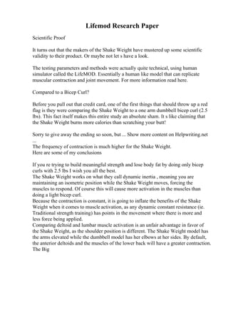 Lifemod Research Paper
Scientific Proof
It turns out that the makers of the Shake Weight have mustered up some scientific
validity to their product. Or maybe not let s have a look.
The testing parameters and methods were actually quite technical, using human
simulator called the LifeMOD. Essentially a human like model that can replicate
muscular contraction and joint movement. For more information read here.
Compared to a Bicep Curl?
Before you pull out that credit card, one of the first things that should throw up a red
flag is they were comparing the Shake Weight to a one arm dumbbell bicep curl (2.5
lbs). This fact itself makes this entire study an absolute sham. It s like claiming that
the Shake Weight burns more calories than scratching your butt!
Sorry to give away the ending so soon, but ... Show more content on Helpwriting.net
...
The frequency of contraction is much higher for the Shake Weight.
Here are some of my conclusions
If you re trying to build meaningful strength and lose body fat by doing only bicep
curls with 2.5 lbs I wish you all the best.
The Shake Weight works on what they call dynamic inertia , meaning you are
maintaining an isometric position while the Shake Weight moves, forcing the
muscles to respond. Of course this will cause more activation in the muscles than
doing a light bicep curl.
Because the contraction is constant, it is going to inflate the benefits of the Shake
Weight when it comes to muscle activation, as any dynamic constant resistance (ie.
Traditional strength training) has points in the movement where there is more and
less force being applied.
Comparing deltoid and lumbar muscle activation is an unfair advantage in favor of
the Shake Weight, as the shoulder position is different. The Shake Weight model has
the arms elevated while the dumbbell model has her elbows at her sides. By default,
the anterior deltoids and the muscles of the lower back will have a greater contraction.
The Big
 