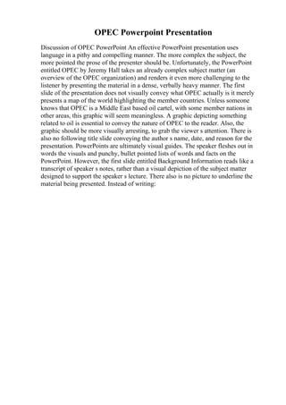 OPEC Powerpoint Presentation
Discussion of OPEC PowerPoint An effective PowerPoint presentation uses
language in a pithy and compelling manner. The more complex the subject, the
more pointed the prose of the presenter should be. Unfortunately, the PowerPoint
entitled OPEC by Jeremy Hall takes an already complex subject matter (an
overview of the OPEC organization) and renders it even more challenging to the
listener by presenting the material in a dense, verbally heavy manner. The first
slide of the presentation does not visually convey what OPEC actually is it merely
presents a map of the world highlighting the member countries. Unless someone
knows that OPEC is a Middle East based oil cartel, with some member nations in
other areas, this graphic will seem meaningless. A graphic depicting something
related to oil is essential to convey the nature of OPEC to the reader. Also, the
graphic should be more visually arresting, to grab the viewer s attention. There is
also no following title slide conveying the author s name, date, and reason for the
presentation. PowerPoints are ultimately visual guides. The speaker fleshes out in
words the visuals and punchy, bullet pointed lists of words and facts on the
PowerPoint. However, the first slide entitled Background Information reads like a
transcript of speaker s notes, rather than a visual depiction of the subject matter
designed to support the speaker s lecture. There also is no picture to underline the
material being presented. Instead of writing:
 