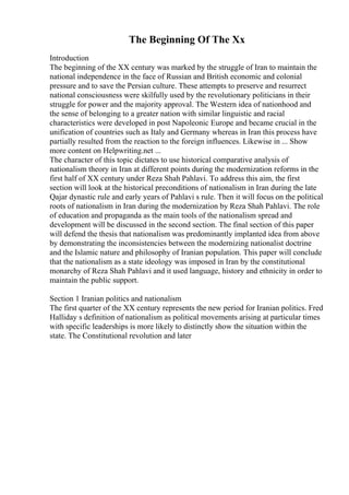 The Beginning Of The Xx
Introduction
The beginning of the XX century was marked by the struggle of Iran to maintain the
national independence in the face of Russian and British economic and colonial
pressure and to save the Persian culture. These attempts to preserve and resurrect
national consciousness were skilfully used by the revolutionary politicians in their
struggle for power and the majority approval. The Western idea of nationhood and
the sense of belonging to a greater nation with similar linguistic and racial
characteristics were developed in post Napoleonic Europe and became crucial in the
unification of countries such as Italy and Germany whereas in Iran this process have
partially resulted from the reaction to the foreign influences. Likewise in ... Show
more content on Helpwriting.net ...
The character of this topic dictates to use historical comparative analysis of
nationalism theory in Iran at different points during the modernization reforms in the
first half of XX century under Reza Shah Pahlavi. To address this aim, the first
section will look at the historical preconditions of nationalism in Iran during the late
Qajar dynastic rule and early years of Pahlavi s rule. Then it will focus on the political
roots of nationalism in Iran during the modernization by Reza Shah Pahlavi. The role
of education and propaganda as the main tools of the nationalism spread and
development will be discussed in the second section. The final section of this paper
will defend the thesis that nationalism was predominantly implanted idea from above
by demonstrating the inconsistencies between the modernizing nationalist doctrine
and the Islamic nature and philosophy of Iranian population. This paper will conclude
that the nationalism as a state ideology was imposed in Iran by the constitutional
monarchy of Reza Shah Pahlavi and it used language, history and ethnicity in order to
maintain the public support.
Section 1 Iranian politics and nationalism
The first quarter of the XX century represents the new period for Iranian politics. Fred
Halliday s definition of nationalism as political movements arising at particular times
with specific leaderships is more likely to distinctly show the situation within the
state. The Constitutional revolution and later
 