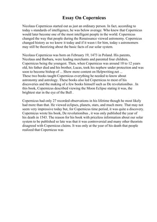 Essay On Copernicus
Nicolaus Copernicus started out as just an ordinary person. In fact, according to
today s standards of intelligence, he was below average. Who knew that Copernicus
would later become one of the most intelligent people in the world. Copernicus
changed the way that people during the Renaissance viewed astronomy. Copernicus
changed history as we know it today and if it wasn t for him, today s astronomers
may still be theorizing about the basic facts of our solar system.
Nicolaus Copernicus was born on February 19, 1473 in Poland. His parents,
Nicolaus and Barbara, were leading merchants and parented four children,
Copernicus being the youngest. Then, when Copernicus was around 10 to 12 years
old, his father died and his brother, Lucas, took his nephew under protection and was
soon to become bishop of ... Show more content on Helpwriting.net ...
These two books taught Copernicus everything he needed to know about
astronomy and astrology. These books also led Copernicus to most of his
discoveries and the making of a few books himself such as De revolutionibus . In
this book, Copernicus described viewing the Moon Eclipse stating it was, the
brightest star in the eye of the Bull .
Copernicus had only 27 recorded observations in his lifetime though he most likely
had more than that. He viewed eclipses, planets, stars, and much more. That may not
seem very impressive today but, for Copernicus time period, it was quite a discovery.
Copernicus wrote his book, De revolutionibus , it was only published the year of
his death in 1543. The reason for his book with priceless information about our solar
system to be published so late was that it was controversial and many other theorists
disagreed with Copernicus claims. It was only at the year of his death that people
realized that Copernicus was
 