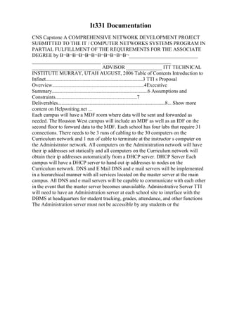 It331 Documentation
CNS Capstone A COMPREHENSIVE NETWORK DEVELOPMENT PROJECT
SUBMITTED TO THE IT / COMPUTER NETWORKS SYSTEMS PROGRAM IN
PARTIAL FULFILLMENT OF THE REQUIREMENTS FOR THE ASSOCIATE
DEGREE by В¬В¬В¬В¬В¬В¬В¬В¬В¬В¬В¬___________________________
___________________________ ___________________________
___________________________ ADVISOR ______________ ITT TECHNICAL
INSTITUTE MURRAY, UTAH AUGUST, 2006 Table of Contents Introduction to
Infinet............................................................................3 TTI s Proposal
Overview........................................................................4Executive
Summary...........................................................................6 Assumptions and
Constraints................................................................7
Deliverables....................................................................................8... Show more
content on Helpwriting.net ...
Each campus will have a MDF room where data will be sent and forwarded as
needed. The Houston West campus will include an MDF as well as an IDF on the
second floor to forward data to the MDF. Each school has four labs that require 31
connections. There needs to be 3 runs of cabling to the 30 computers on the
Curriculum network and 1 run of cable to terminate at the instructor s computer on
the Administrator network. All computers on the Administration network will have
their ip addresses set statically and all computers on the Curriculum network will
obtain their ip addresses automatically from a DHCP server. DHCP Server Each
campus will have a DHCP server to hand out ip addresses to nodes on the
Curriculum network. DNS and E Mail DNS and e mail servers will be implemented
in a hierarchical manner with all services located on the master server at the main
campus. All DNS and e mail servers will be capable to communicate with each other
in the event that the master server becomes unavailable. Administrative Server TTI
will need to have an Administration server at each school site to interface with the
DBMS at headquarters for student tracking, grades, attendance, and other functions
The Administration server must not be accessible by any students or the
 