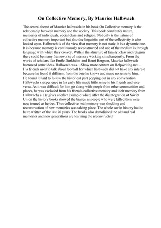 On Collective Memory, By Maurice Halbwach
The central theme of Maurice halbwach in his book On Collective memory is the
relationship between memory and the society. This book constitutes nature,
memories of individuals, social class and religion. Not only is the nature of
collective memory important but also the linguistic part of the collectivity is also
looked upon. Halbwach is of the view that memory is not static, it is a dynamic one.
It is because memory is continuously reconstructed and one of the medium is through
language with which they convey. Within the structure of family, class and religion
there could be many frameworks of memory working simultaneously. From the
works of scholars like Emile Durkheim and Henri Bergson, Maurice halbwach
borrowed some ideas. Halbwach was... Show more content on Helpwriting.net ...
His friends used to talk about football for which halbwach did not have any interest
because he found it different from the one he knows and mane no sense to him.
He found it hard to follow the historical part popping out in any conversation.
Halbwachs s experience in his early life made little sense to his friends and vice
versa. As it was difficult for him go along with people from other communities and
places, he was excluded from his friends collective memory and their memory from
Halbwachs s. He gives another example where after the disintegration of Soviet
Union the history books showed the biases as people who were killed then were
now termed as heroes. Thus collective real memory was shedding and
reconstruction of new memories was taking place. The whole soviet history had to
be re written of the last 70 years. The books also demolished the old and real
memories and new generations are learning the reconstructed
 