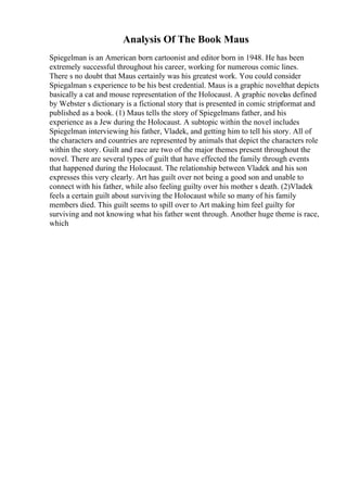 Analysis Of The Book Maus
Spiegelman is an American born cartoonist and editor born in 1948. He has been
extremely successful throughout his career, working for numerous comic lines.
There s no doubt that Maus certainly was his greatest work. You could consider
Spiegalman s experience to be his best credential. Maus is a graphic novelthat depicts
basically a cat and mouse representation of the Holocaust. A graphic novelas defined
by Webster s dictionary is a fictional story that is presented in comic stripformat and
published as a book. (1) Maus tells the story of Spiegelmans father, and his
experience as a Jew during the Holocaust. A subtopic within the novel includes
Spiegelman interviewing his father, Vladek, and getting him to tell his story. All of
the characters and countries are represented by animals that depict the characters role
within the story. Guilt and race are two of the major themes present throughout the
novel. There are several types of guilt that have effected the family through events
that happened during the Holocaust. The relationship between Vladek and his son
expresses this very clearly. Art has guilt over not being a good son and unable to
connect with his father, while also feeling guilty over his mother s death. (2)Vladek
feels a certain guilt about surviving the Holocaust while so many of his family
members died. This guilt seems to spill over to Art making him feel guilty for
surviving and not knowing what his father went through. Another huge theme is race,
which
 
